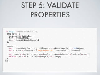 STEP 5: VALIDATE
PROPERTIES
var Image = React.createClass({
propTypes: {
responsive: types.bool,
href: types.string,
src: types.string.isRequired
},
!
render() {
var {responsive, href, src, children, className, ...other} = this.props;
var classes = classnames({'img-responsive': responsive}, className);
!
var image = <img {...other} src={src} className={classes}>{children}</img>;
return href ? <a {...{href}}>{image}</a> : image;
}
});
 