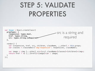 STEP 5: VALIDATE
PROPERTIES
var Image = React.createClass({
propTypes: {
responsive: types.bool,
href: types.string,
src: types.string.isRequired
},
!
render() {
var {responsive, href, src, children, className, ...other} = this.props;
var classes = classnames({'img-responsive': responsive}, className);
!
var image = <img {...other} src={src} className={classes}>{children}</img>;
return href ? <a {...{href}}>{image}</a> : image;
}
});
src is a string and
required
 