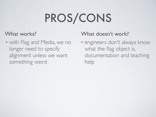 What works? What doesn’t work?
PROS/CONS
❖ engineers don't always know
what the ﬂag object is,
documentation and teaching
help
❖ with Flag and Media, we no
longer need to specify
alignment unless we want
something weird
 