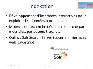 Indexation
• Développement d’interfaces interactives pour
exploiter les données textuelles
• Moteurs de recherche dédiés : recherche par
mots clés, par auteur, titre, etc.
• Outils : Solr Search Server (Lucene), interfaces
web, javascript
25 mai 2015, Rimouski Iana Atanassova 13
 