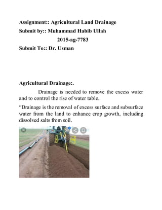 Assignment:: Agricultural Land Drainage
Submit by:: Muhammad Habib Ullah
2015-ag-7783
Submit To:: Dr. Usman
Agricultural Drainage:.
Drainage is needed to remove the excess water
and to control the rise of water table.
“Drainage is the removal of excess surface and subsurface
water from the land to enhance crop growth, including
dissolved salts from soil.
 