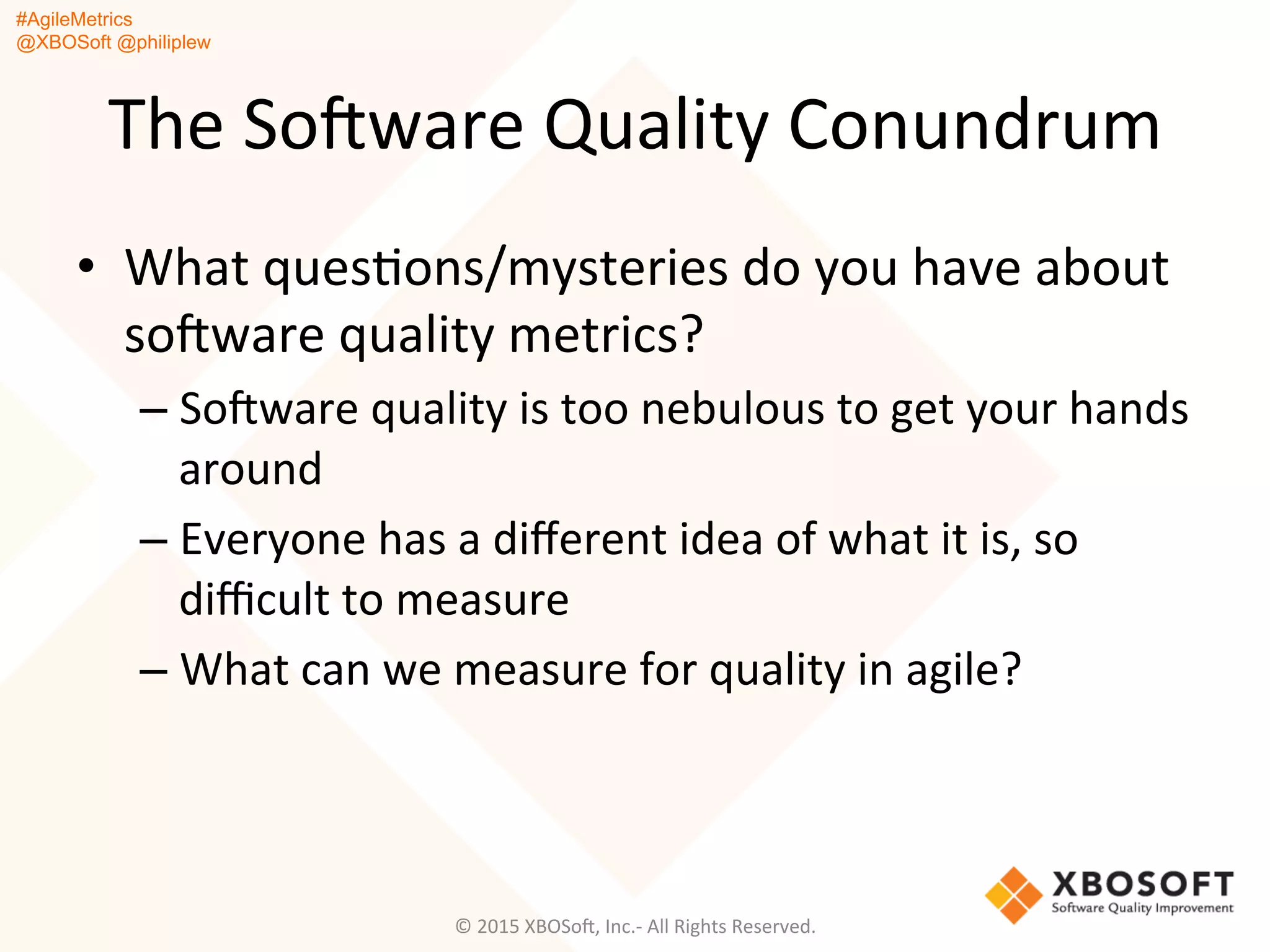#AgileMetrics
@XBOSoft @philiplew
The	
  SoFware	
  Quality	
  Conundrum	
  
•  What	
  quesQons/mysteries	
  do	
  you	
  have	
  about	
  
soFware	
  quality	
  metrics?	
  
– SoFware	
  quality	
  is	
  too	
  nebulous	
  to	
  get	
  your	
  hands	
  
around	
  
– Everyone	
  has	
  a	
  diﬀerent	
  idea	
  of	
  what	
  it	
  is,	
  so	
  
diﬃcult	
  to	
  measure	
  
– What	
  can	
  we	
  measure	
  for	
  quality	
  in	
  agile?	
  
©	
  2015	
  XBOSoF,	
  Inc.-­‐	
  All	
  Rights	
  Reserved.	
  
 