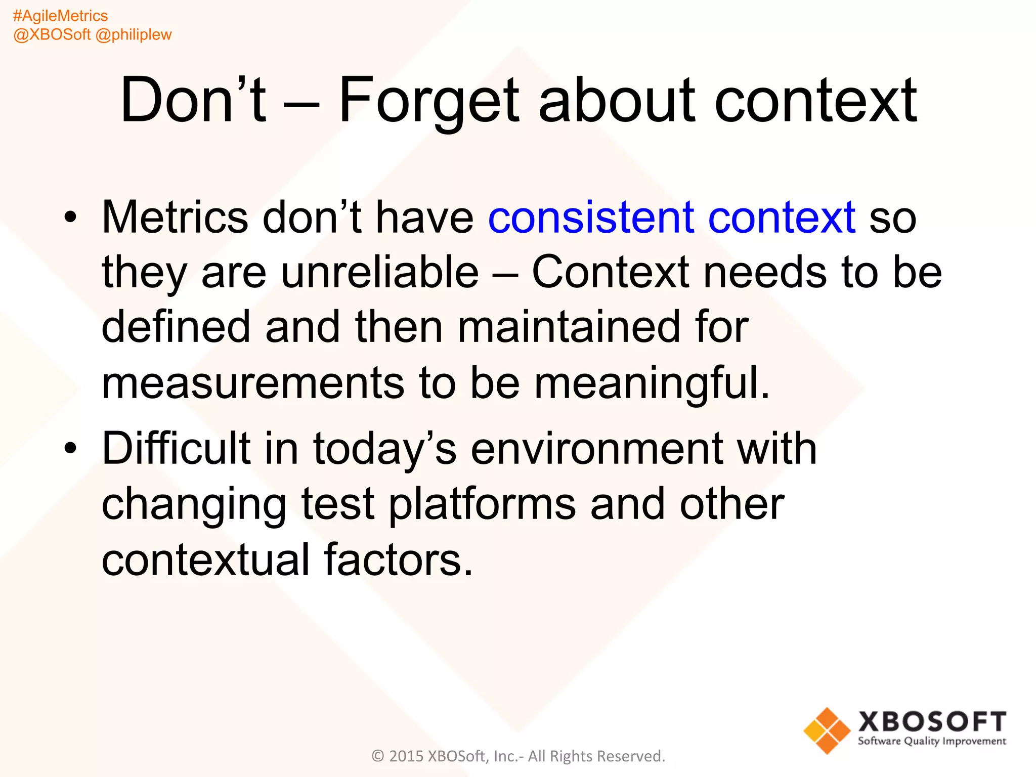 #AgileMetrics
@XBOSoft @philiplew
Don’t – Forget about context
•  Metrics don’t have consistent context so
they are unreliable – Context needs to be
defined and then maintained for
measurements to be meaningful.
•  Difficult in today’s environment with
changing test platforms and other
contextual factors.
©	
  2015	
  XBOSoF,	
  Inc.-­‐	
  All	
  Rights	
  Reserved.	
  
 