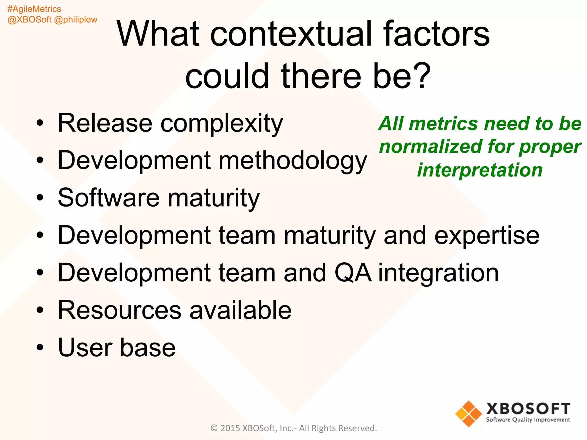 #AgileMetrics
@XBOSoft @philiplew
What contextual factors
could there be?
•  Release complexity
•  Development methodology
•  Software maturity
•  Development team maturity and expertise
•  Development team and QA integration
•  Resources available
•  User base
All metrics need to be
normalized for proper
interpretation
©	
  2015	
  XBOSoF,	
  Inc.-­‐	
  All	
  Rights	
  Reserved.	
  
 