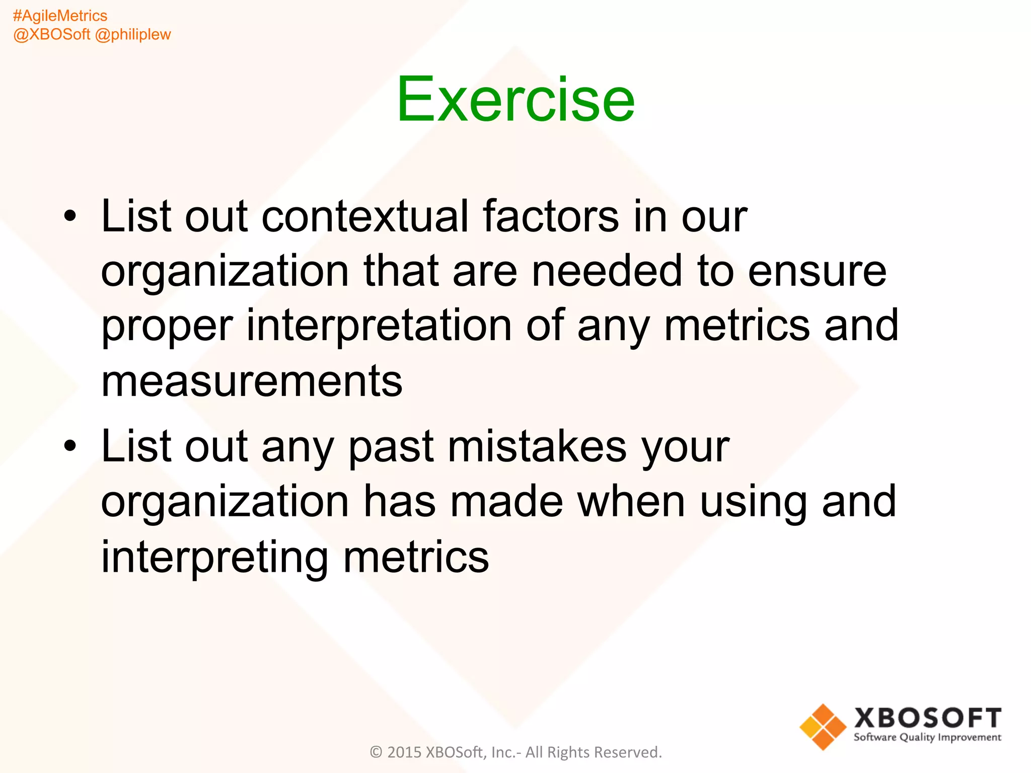 #AgileMetrics
@XBOSoft @philiplew
Exercise
•  List out contextual factors in our
organization that are needed to ensure
proper interpretation of any metrics and
measurements
•  List out any past mistakes your
organization has made when using and
interpreting metrics
©	
  2015	
  XBOSoF,	
  Inc.-­‐	
  All	
  Rights	
  Reserved.	
  
 