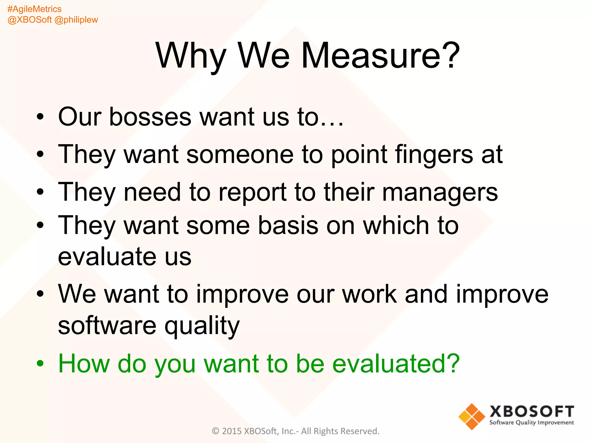 #AgileMetrics
@XBOSoft @philiplew
Why We Measure?
•  Our bosses want us to…
•  They want someone to point fingers at
•  They need to report to their managers
•  They want some basis on which to
evaluate us
•  We want to improve our work and improve
software quality
•  How do you want to be evaluated?
©	
  2015	
  XBOSoF,	
  Inc.-­‐	
  All	
  Rights	
  Reserved.	
  
 