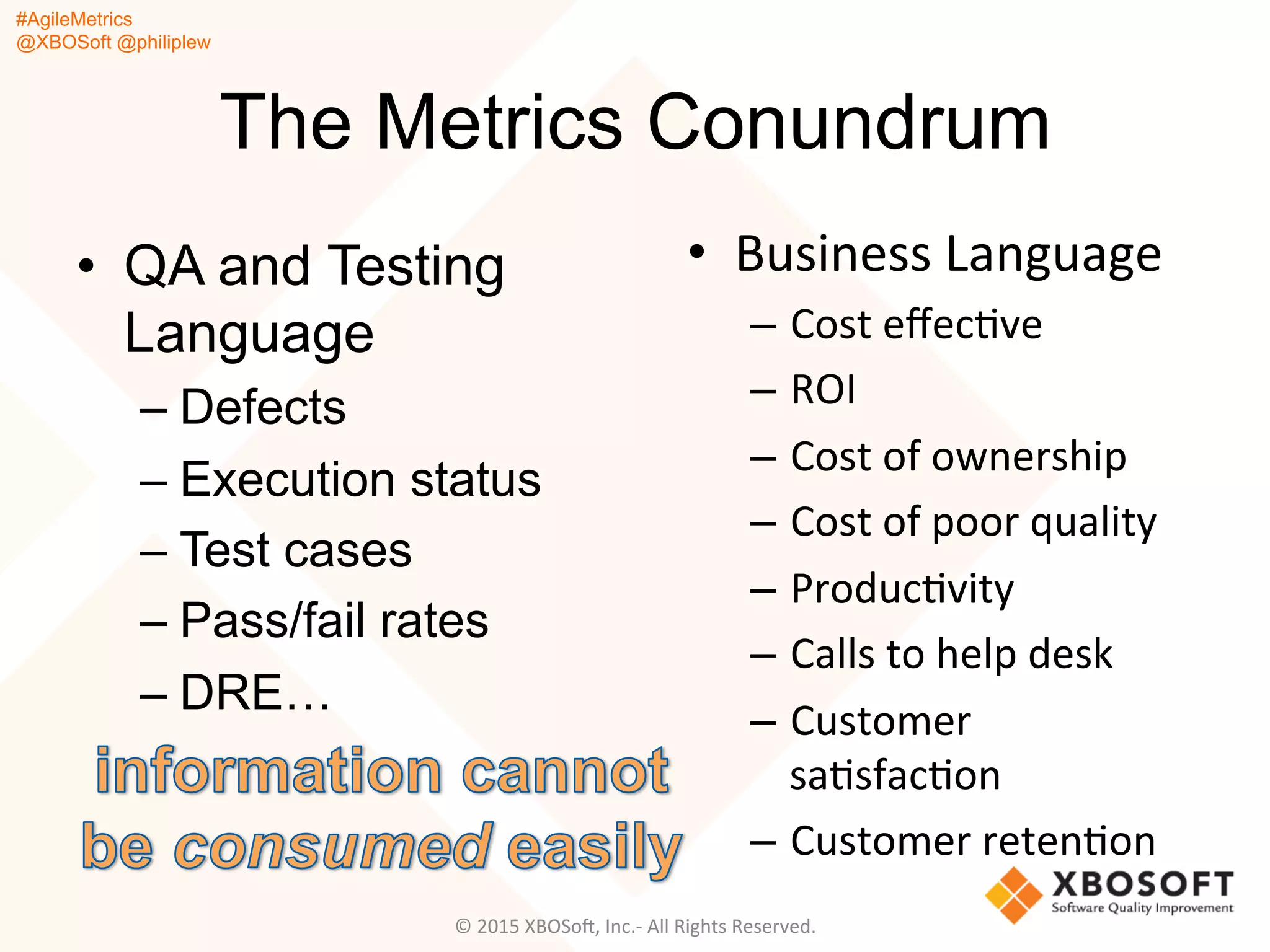 #AgileMetrics
@XBOSoft @philiplew
The Metrics Conundrum
•  QA and Testing
Language
– Defects
– Execution status
– Test cases
– Pass/fail rates
– DRE…
•  Business	
  Language	
  
–  Cost	
  eﬀecQve	
  
–  ROI	
  
–  Cost	
  of	
  ownership	
  
–  Cost	
  of	
  poor	
  quality	
  
–  ProducQvity	
  
–  Calls	
  to	
  help	
  desk	
  
–  Customer	
  
saQsfacQon	
  
–  Customer	
  retenQon	
  
©	
  2015	
  XBOSoF,	
  Inc.-­‐	
  All	
  Rights	
  Reserved.	
  
 