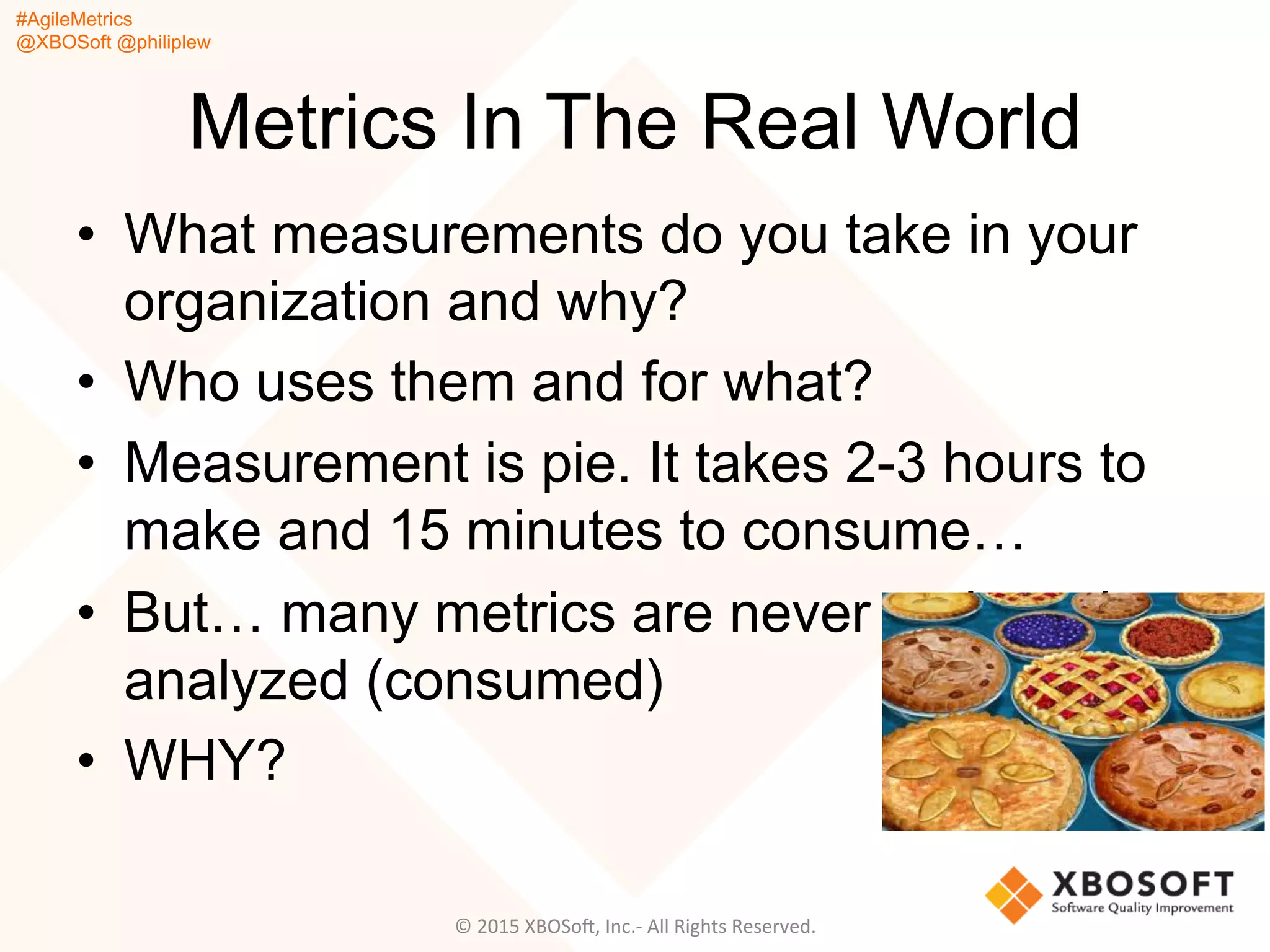#AgileMetrics
@XBOSoft @philiplew
Metrics In The Real World
•  What measurements do you take in your
organization and why?
•  Who uses them and for what?
•  Measurement is pie. It takes 2-3 hours to
make and 15 minutes to consume…
•  But… many metrics are never reviewed or
analyzed (consumed)
•  WHY?
©	
  2015	
  XBOSoF,	
  Inc.-­‐	
  All	
  Rights	
  Reserved.	
  
 