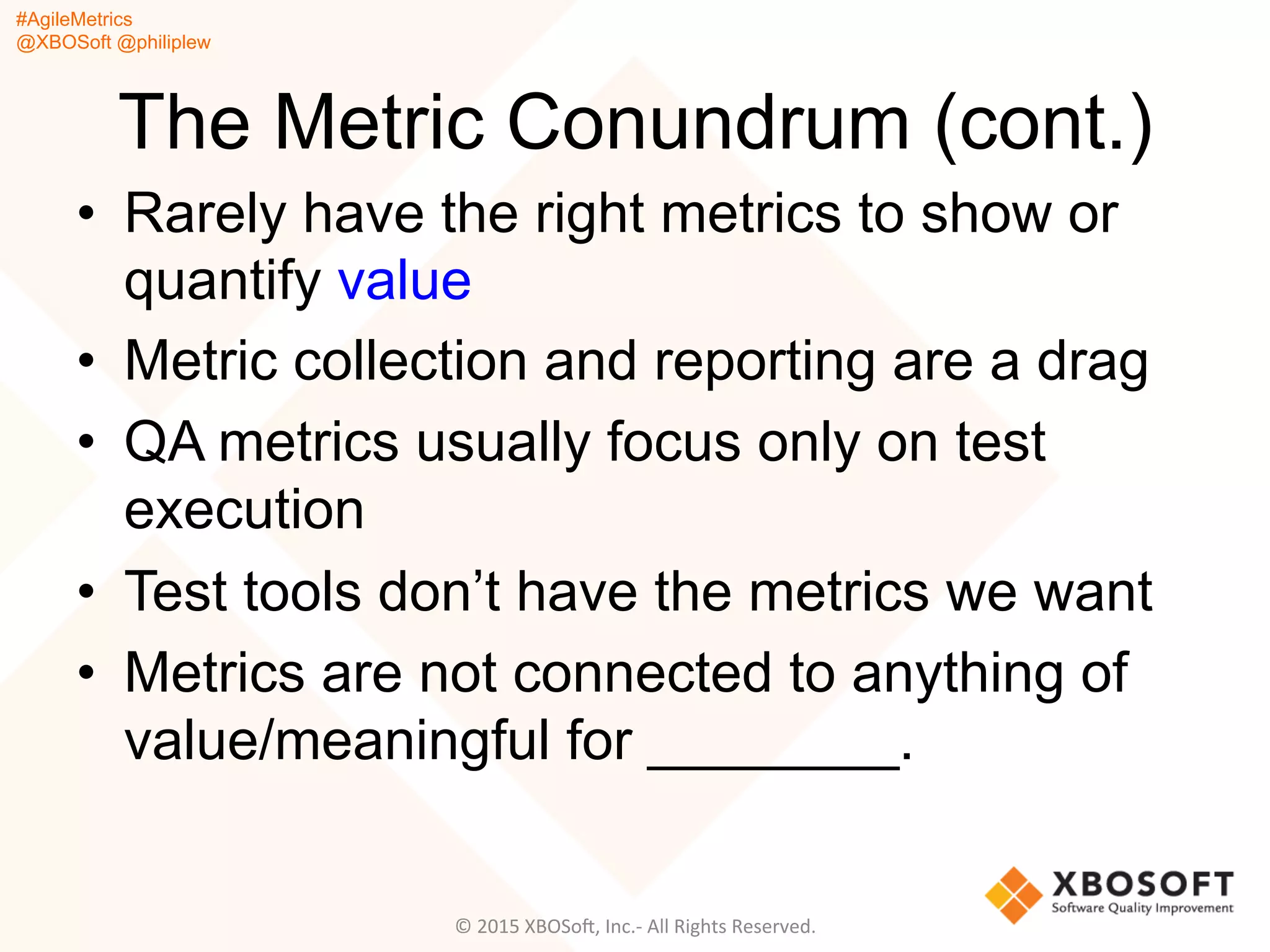 #AgileMetrics
@XBOSoft @philiplew
The Metric Conundrum (cont.)
•  Rarely have the right metrics to show or
quantify value
•  Metric collection and reporting are a drag
•  QA metrics usually focus only on test
execution
•  Test tools don’t have the metrics we want
•  Metrics are not connected to anything of
value/meaningful for ________.
©	
  2015	
  XBOSoF,	
  Inc.-­‐	
  All	
  Rights	
  Reserved.	
  
 