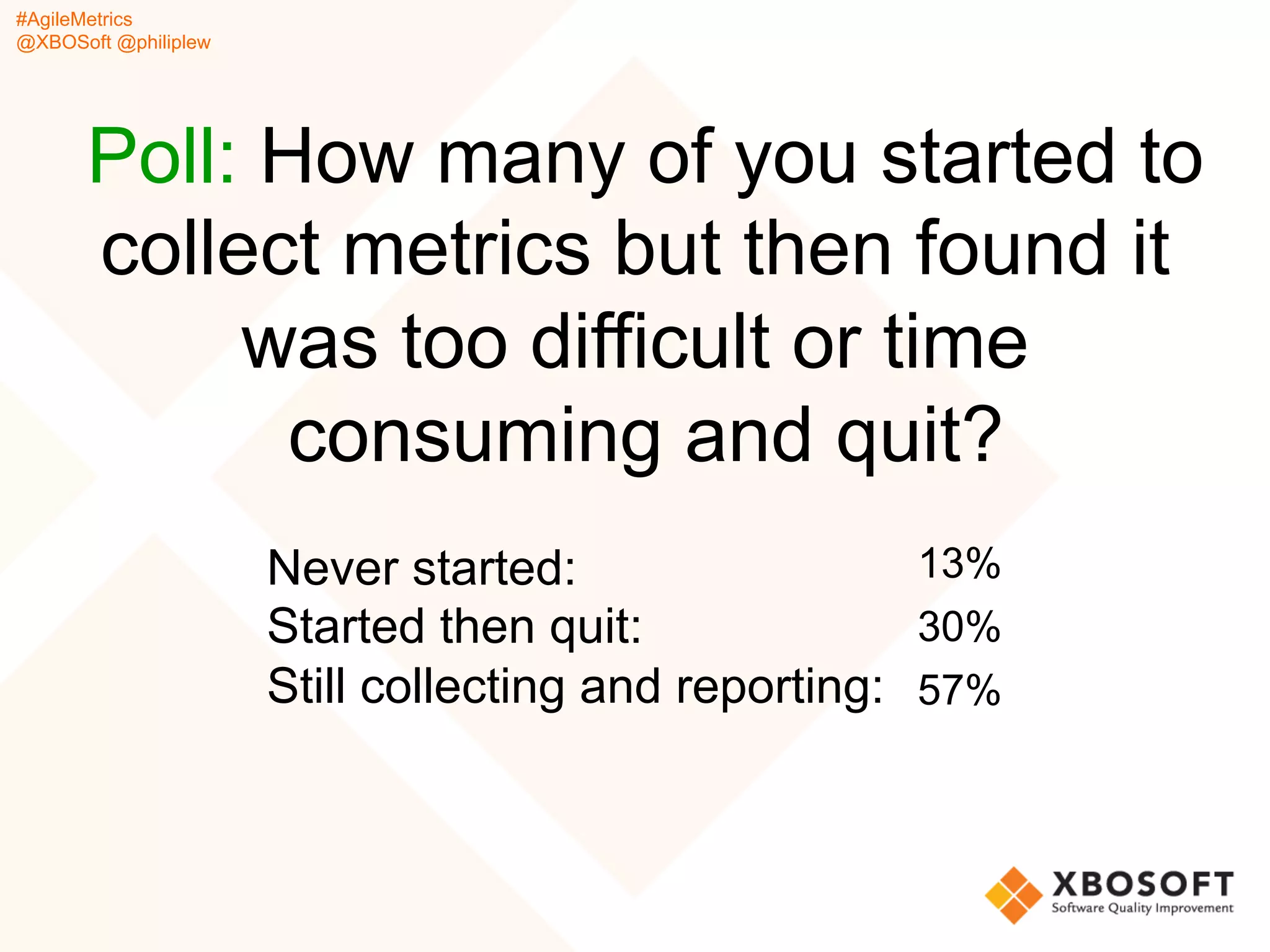 #AgileMetrics
@XBOSoft @philiplew
Poll: How many of you started to
collect metrics but then found it
was too difficult or time
consuming and quit?
Never started:
Started then quit:
Still collecting and reporting:
13%
30%
57%
 