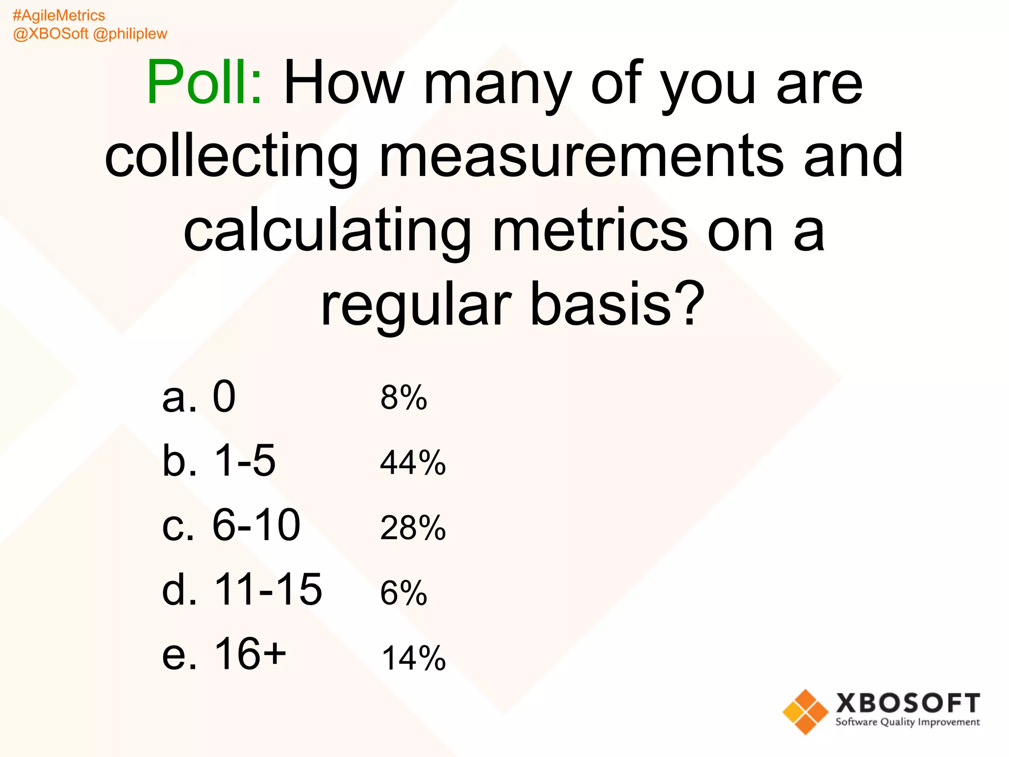 #AgileMetrics
@XBOSoft @philiplew
Poll: How many of you are
collecting measurements and
calculating metrics on a
regular basis?
a.  0
b.  1-5
c.  6-10
d.  11-15
e.  16+
8%
44%
28%
6%
14%
 
