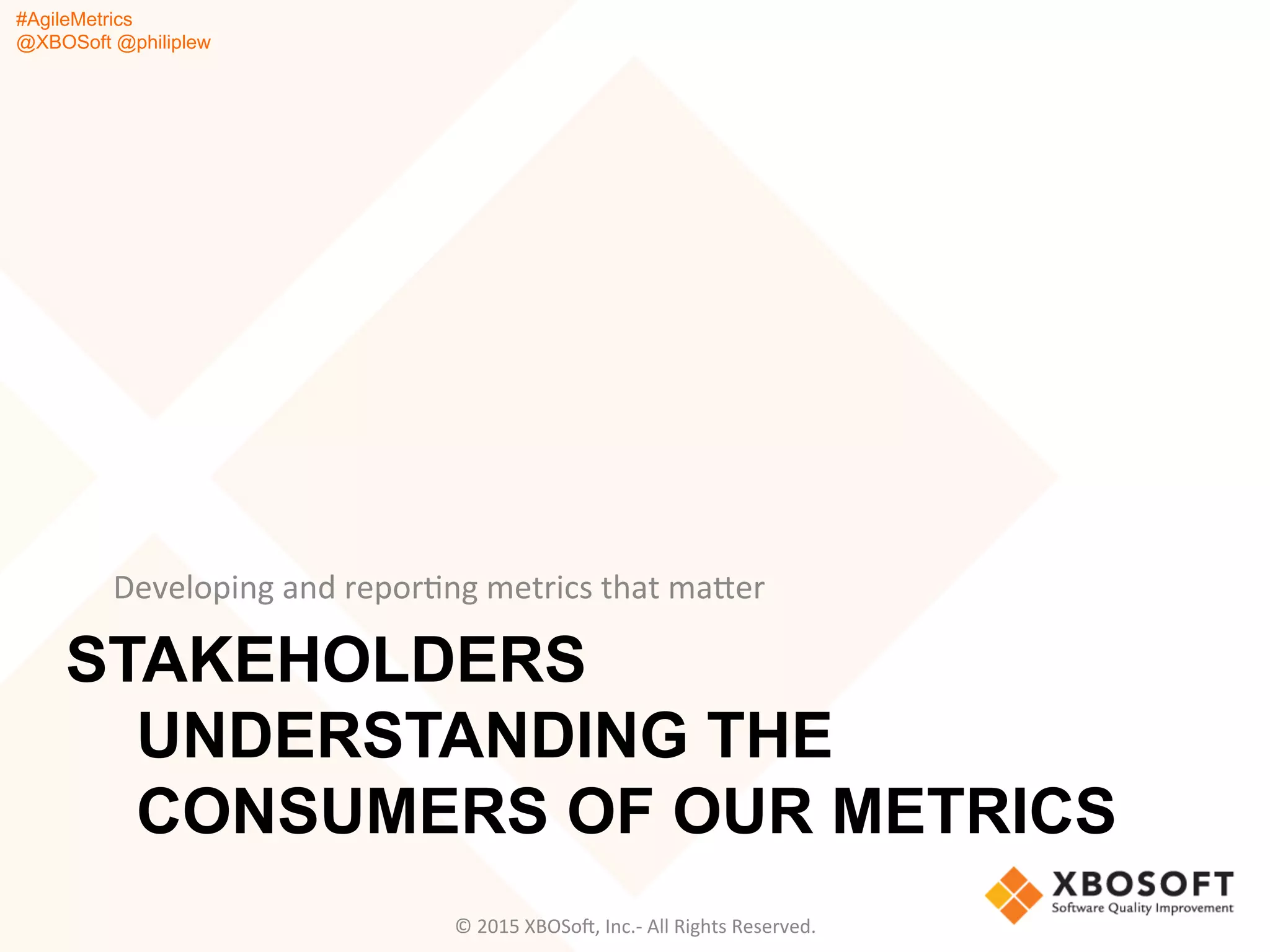 #AgileMetrics
@XBOSoft @philiplew
STAKEHOLDERS
UNDERSTANDING THE
CONSUMERS OF OUR METRICS
Developing	
  and	
  reporQng	
  metrics	
  that	
  mager	
  
©	
  2015	
  XBOSoF,	
  Inc.-­‐	
  All	
  Rights	
  Reserved.	
  
 