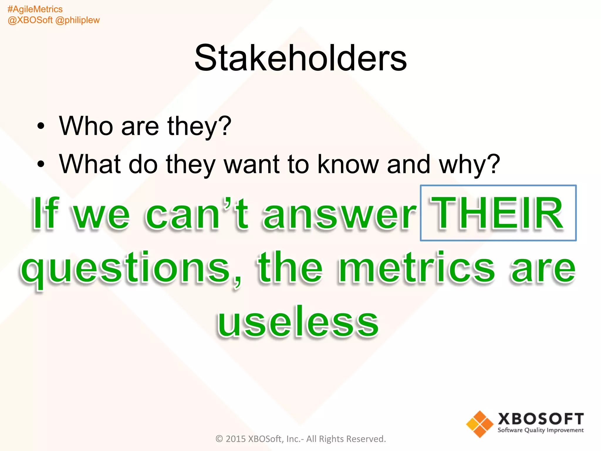 #AgileMetrics
@XBOSoft @philiplew
Stakeholders
•  Who are they?
•  What do they want to know and why?
©	
  2015	
  XBOSoF,	
  Inc.-­‐	
  All	
  Rights	
  Reserved.	
  
 