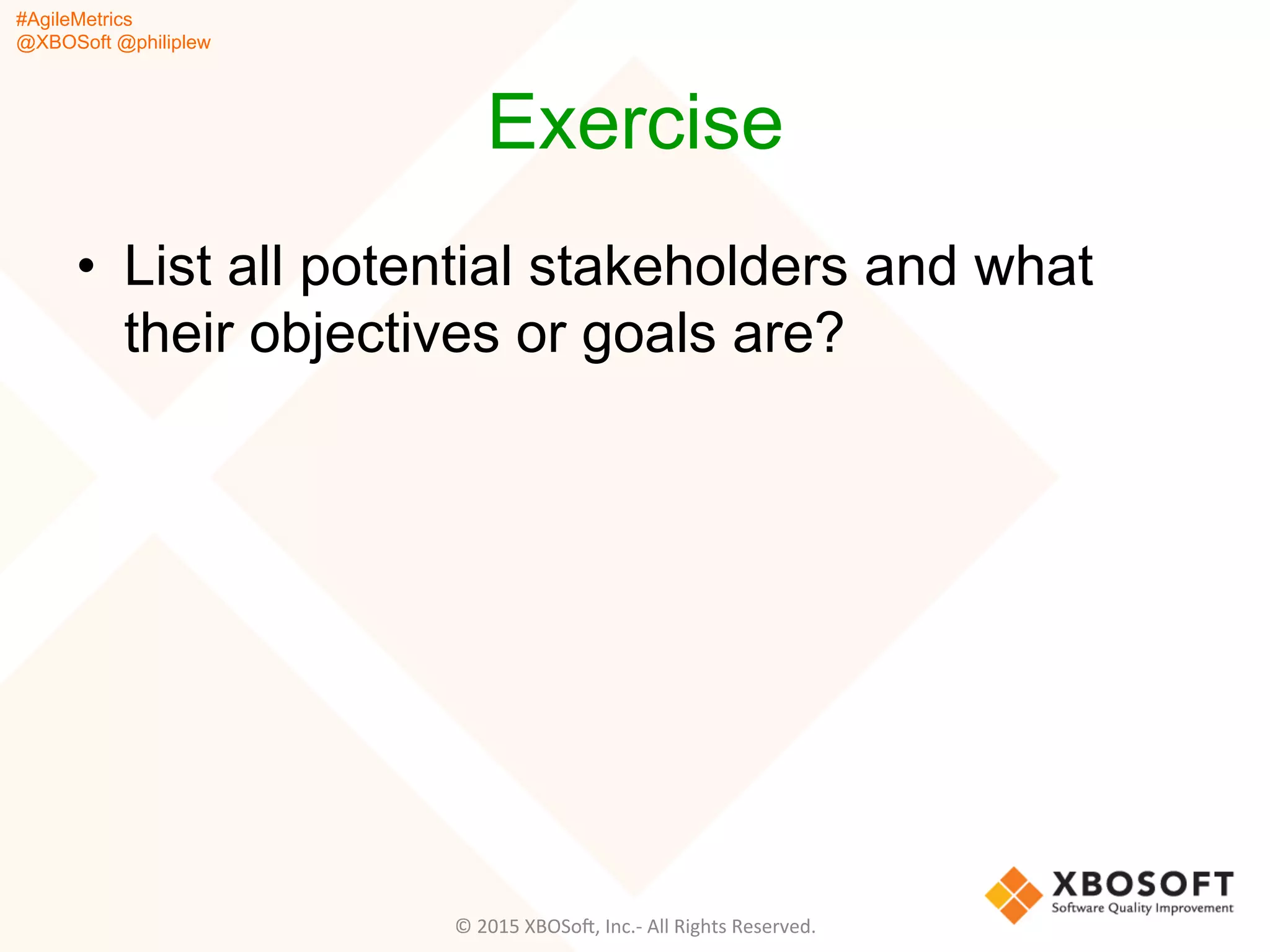 #AgileMetrics
@XBOSoft @philiplew
Exercise
•  List all potential stakeholders and what
their objectives or goals are?
©	
  2015	
  XBOSoF,	
  Inc.-­‐	
  All	
  Rights	
  Reserved.	
  
 