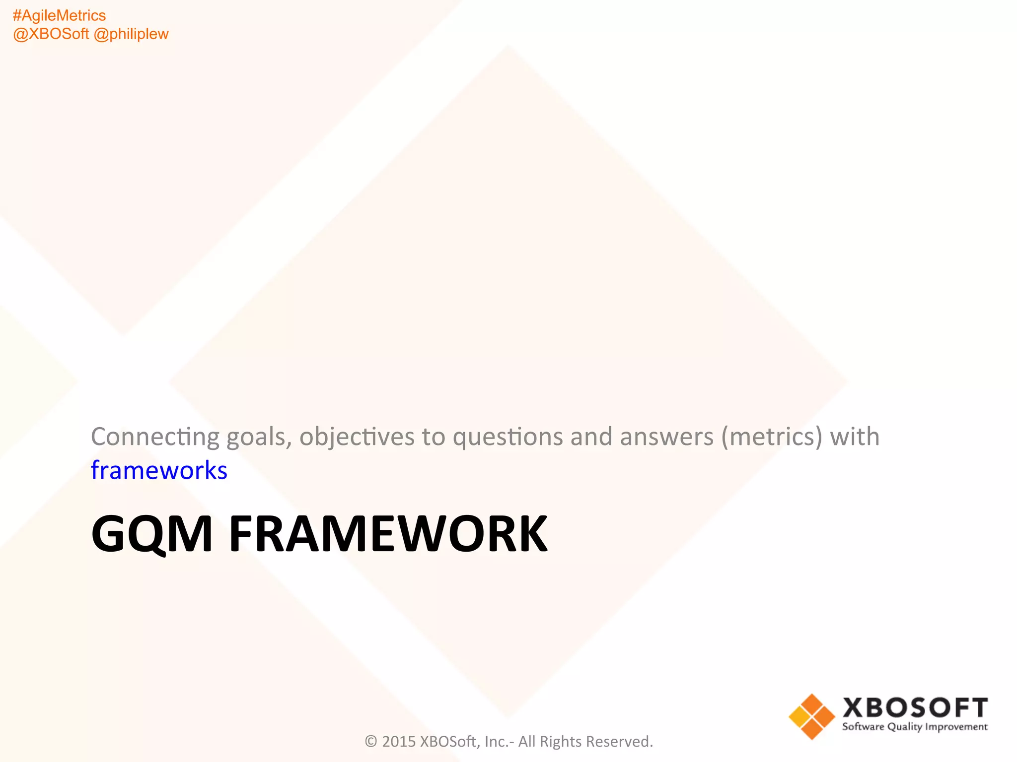 #AgileMetrics
@XBOSoft @philiplew
GQM	
  FRAMEWORK	
  
ConnecQng	
  goals,	
  objecQves	
  to	
  quesQons	
  and	
  answers	
  (metrics)	
  with	
  
frameworks	
  
©	
  2015	
  XBOSoF,	
  Inc.-­‐	
  All	
  Rights	
  Reserved.	
  
 
