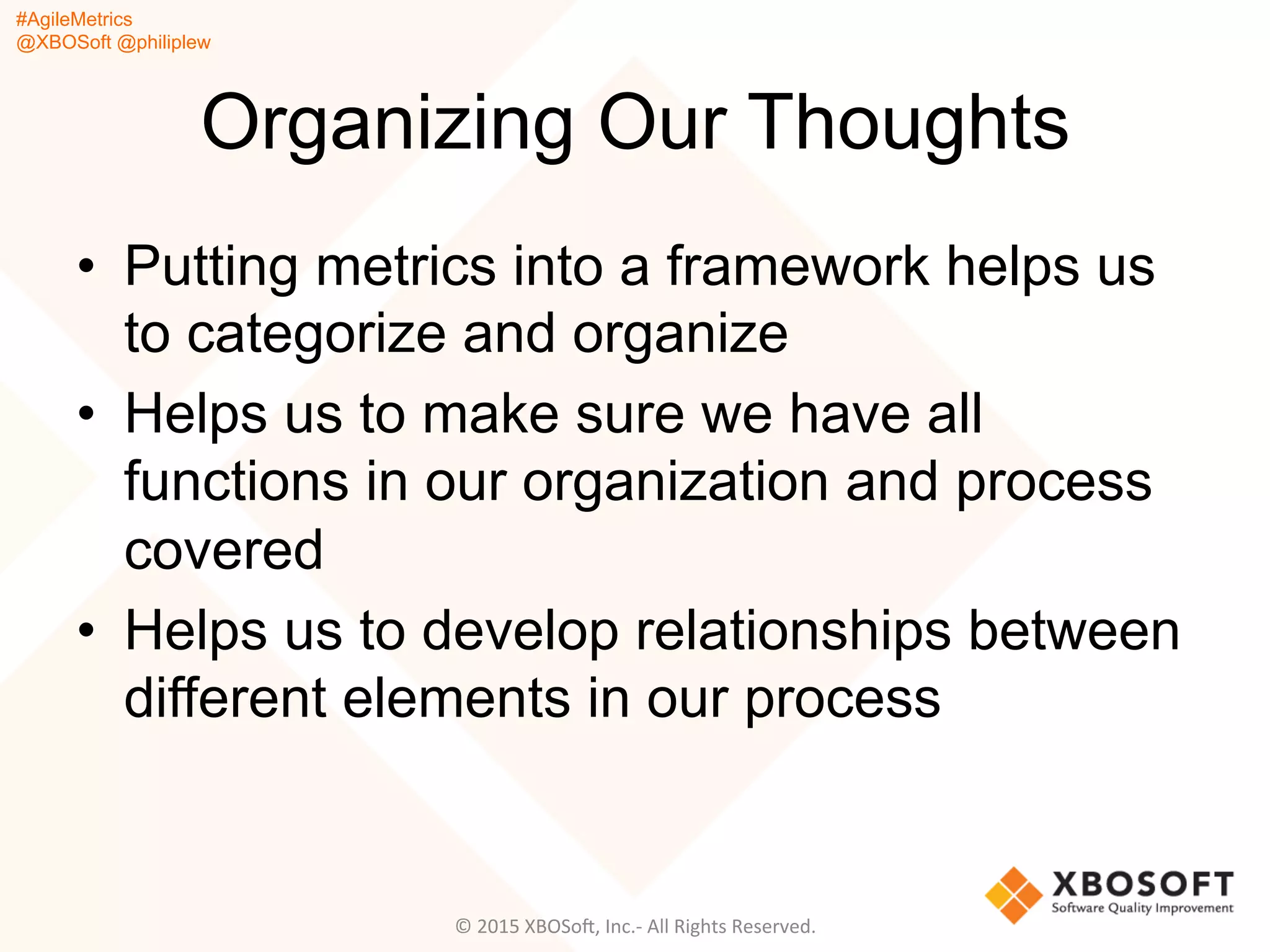 #AgileMetrics
@XBOSoft @philiplew
Organizing Our Thoughts
•  Putting metrics into a framework helps us
to categorize and organize
•  Helps us to make sure we have all
functions in our organization and process
covered
•  Helps us to develop relationships between
different elements in our process
©	
  2015	
  XBOSoF,	
  Inc.-­‐	
  All	
  Rights	
  Reserved.	
  
 