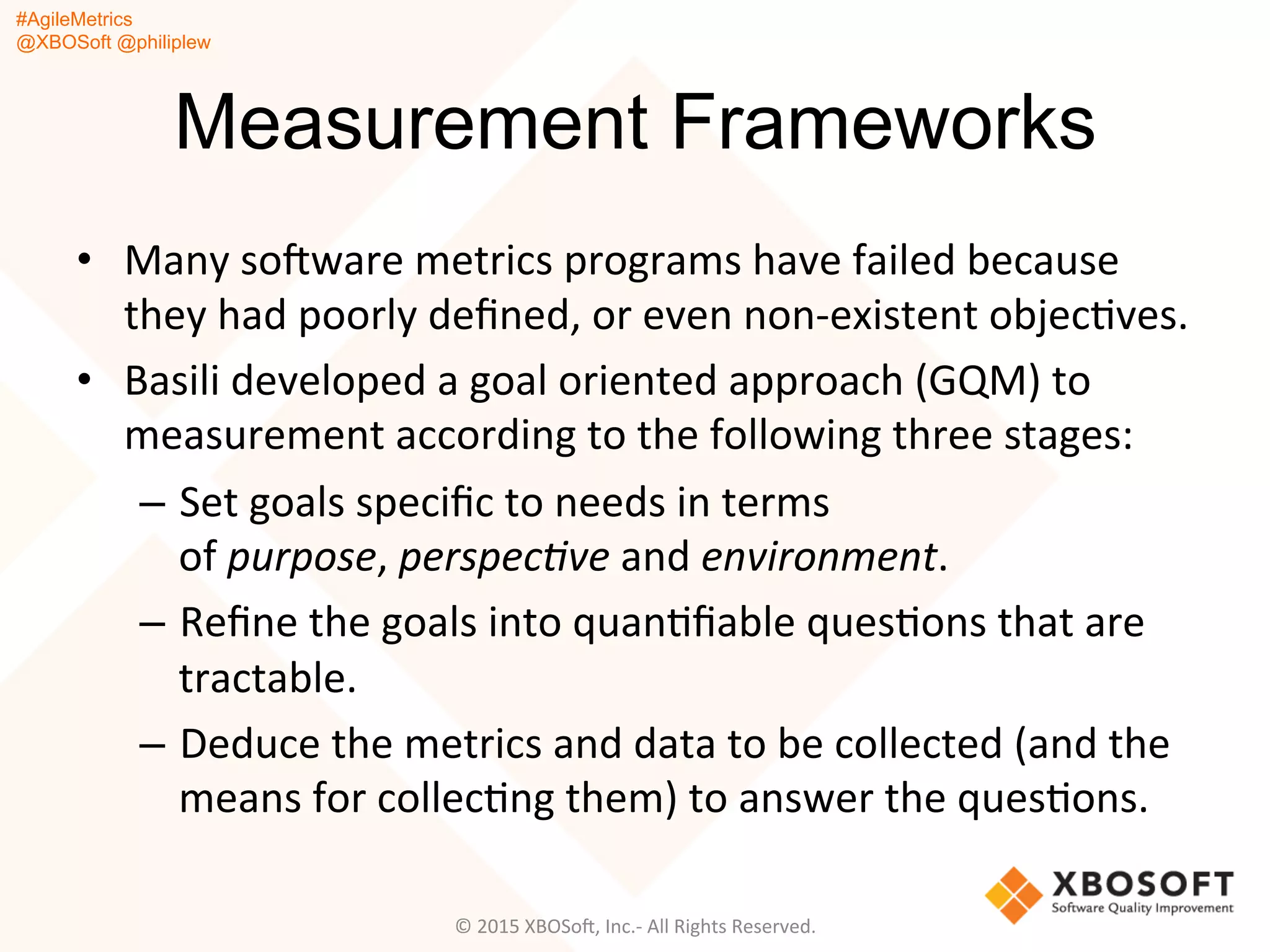 #AgileMetrics
@XBOSoft @philiplew
Measurement Frameworks
•  Many	
  soFware	
  metrics	
  programs	
  have	
  failed	
  because	
  
they	
  had	
  poorly	
  deﬁned,	
  or	
  even	
  non-­‐existent	
  objecQves.	
  	
  
•  Basili	
  developed	
  a	
  goal	
  oriented	
  approach	
  (GQM)	
  to	
  
measurement	
  according	
  to	
  the	
  following	
  three	
  stages:	
  
–  Set	
  goals	
  speciﬁc	
  to	
  needs	
  in	
  terms	
  
of	
  purpose,	
  perspec%ve	
  and	
  environment.	
  
–  Reﬁne	
  the	
  goals	
  into	
  quanQﬁable	
  quesQons	
  that	
  are	
  
tractable.	
  
–  Deduce	
  the	
  metrics	
  and	
  data	
  to	
  be	
  collected	
  (and	
  the	
  
means	
  for	
  collecQng	
  them)	
  to	
  answer	
  the	
  quesQons.	
  
©	
  2015	
  XBOSoF,	
  Inc.-­‐	
  All	
  Rights	
  Reserved.	
  
 