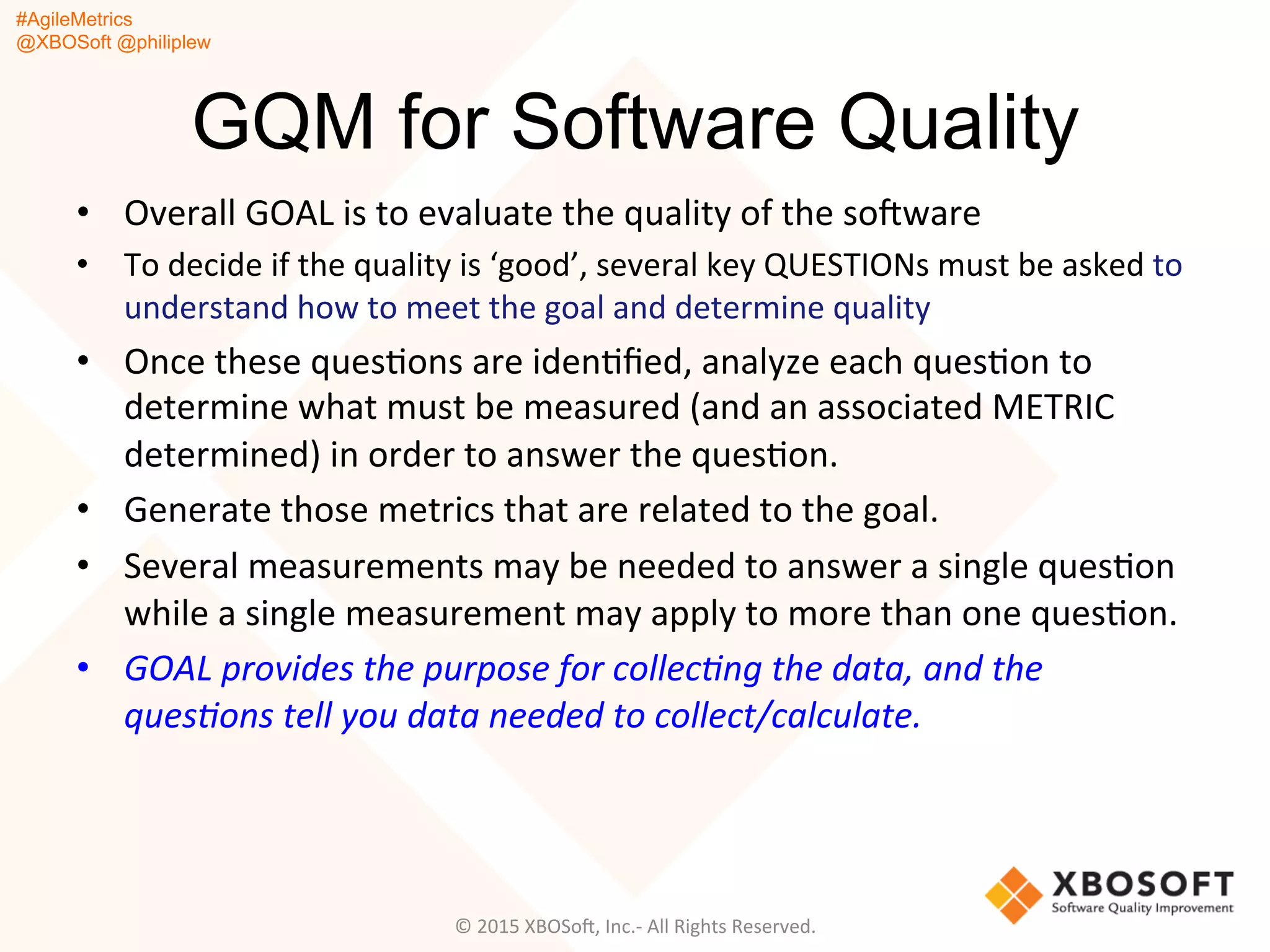 #AgileMetrics
@XBOSoft @philiplew
GQM for Software Quality
•  Overall	
  GOAL	
  is	
  to	
  evaluate	
  the	
  quality	
  of	
  the	
  soFware	
  
•  To	
  decide	
  if	
  the	
  quality	
  is	
  ‘good’,	
  several	
  key	
  QUESTIONs	
  must	
  be	
  asked	
  to	
  
understand	
  how	
  to	
  meet	
  the	
  goal	
  and	
  determine	
  quality	
  
•  Once	
  these	
  quesQons	
  are	
  idenQﬁed,	
  analyze	
  each	
  quesQon	
  to	
  
determine	
  what	
  must	
  be	
  measured	
  (and	
  an	
  associated	
  METRIC	
  
determined)	
  in	
  order	
  to	
  answer	
  the	
  quesQon.	
  	
  
•  Generate	
  those	
  metrics	
  that	
  are	
  related	
  to	
  the	
  goal.	
  	
  
•  Several	
  measurements	
  may	
  be	
  needed	
  to	
  answer	
  a	
  single	
  quesQon	
  
while	
  a	
  single	
  measurement	
  may	
  apply	
  to	
  more	
  than	
  one	
  quesQon.	
  	
  
•  GOAL	
  provides	
  the	
  purpose	
  for	
  collec%ng	
  the	
  data,	
  and	
  the	
  
ques%ons	
  tell	
  you	
  data	
  needed	
  to	
  collect/calculate.	
  
©	
  2015	
  XBOSoF,	
  Inc.-­‐	
  All	
  Rights	
  Reserved.	
  
 