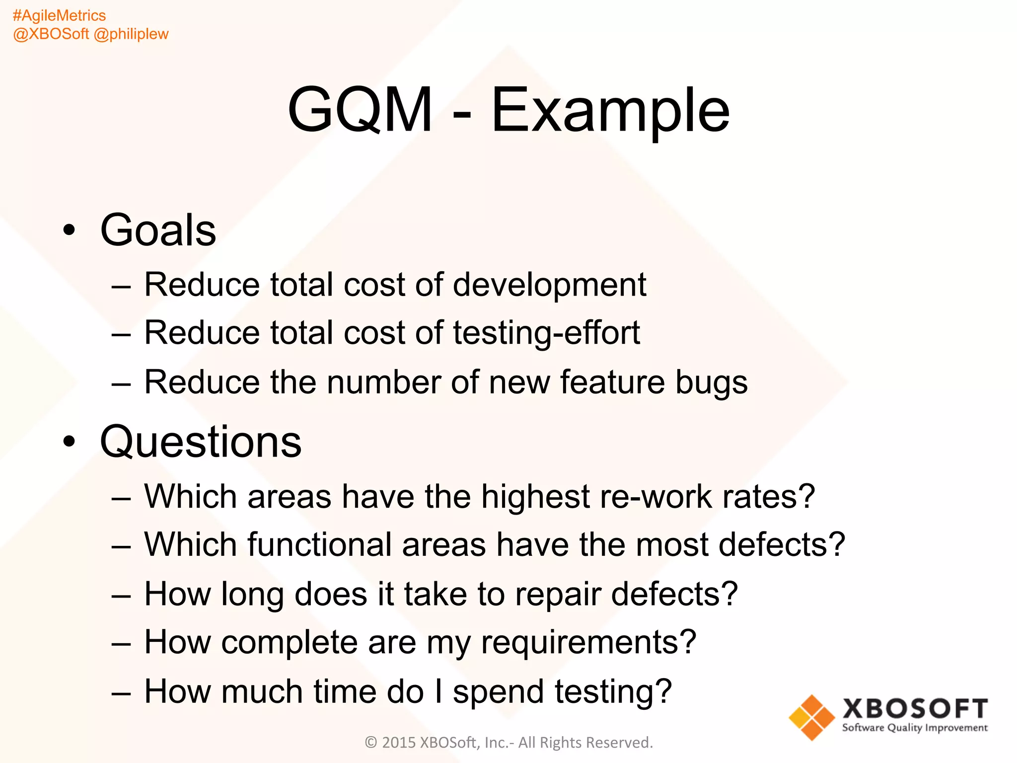 #AgileMetrics
@XBOSoft @philiplew
GQM - Example
•  Goals
–  Reduce total cost of development
–  Reduce total cost of testing-effort
–  Reduce the number of new feature bugs
•  Questions
–  Which areas have the highest re-work rates?
–  Which functional areas have the most defects?
–  How long does it take to repair defects?
–  How complete are my requirements?
–  How much time do I spend testing?
©	
  2015	
  XBOSoF,	
  Inc.-­‐	
  All	
  Rights	
  Reserved.	
  
 