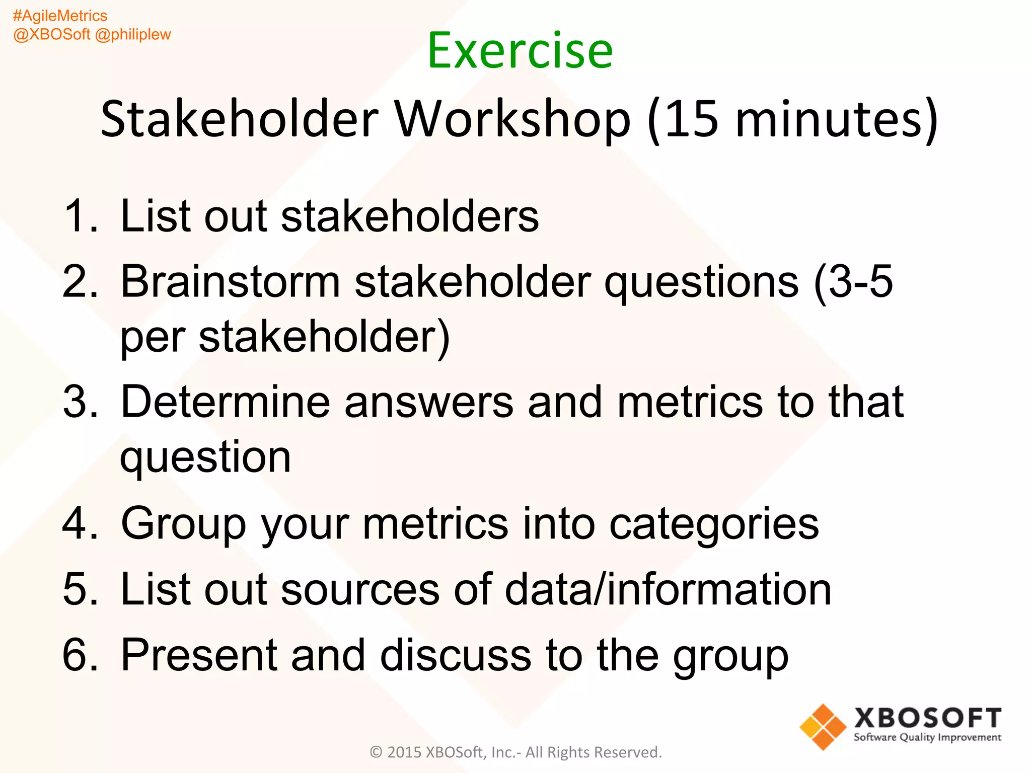 #AgileMetrics
@XBOSoft @philiplew
Exercise	
  
Stakeholder	
  Workshop	
  (15	
  minutes)	
  
1.  List out stakeholders
2.  Brainstorm stakeholder questions (3-5
per stakeholder)
3.  Determine answers and metrics to that
question
4.  Group your metrics into categories
5.  List out sources of data/information
6.  Present and discuss to the group
©	
  2015	
  XBOSoF,	
  Inc.-­‐	
  All	
  Rights	
  Reserved.	
  
 