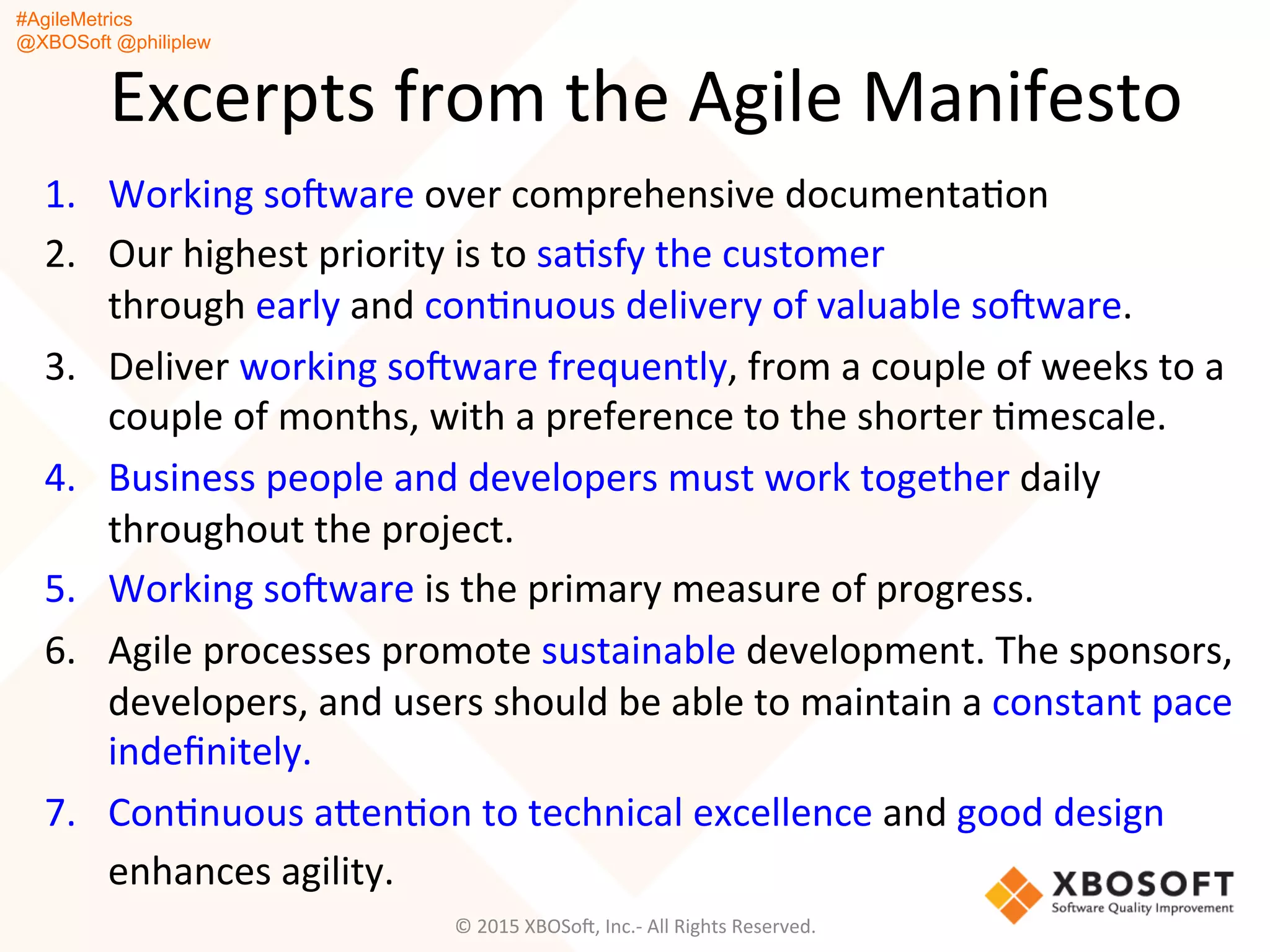 #AgileMetrics
@XBOSoft @philiplew
Excerpts	
  from	
  the	
  Agile	
  Manifesto	
  
1.  Working	
  soFware	
  over	
  comprehensive	
  documentaQon	
  
2.  Our	
  highest	
  priority	
  is	
  to	
  saQsfy	
  the	
  customer	
  
through	
  early	
  and	
  conQnuous	
  delivery	
  of	
  valuable	
  soFware.	
  
3.  Deliver	
  working	
  soFware	
  frequently,	
  from	
  a	
  couple	
  of	
  weeks	
  to	
  a	
  
couple	
  of	
  months,	
  with	
  a	
  preference	
  to	
  the	
  shorter	
  Qmescale.	
  
4.  Business	
  people	
  and	
  developers	
  must	
  work	
  together	
  daily	
  
throughout	
  the	
  project.	
  
5.  Working	
  soFware	
  is	
  the	
  primary	
  measure	
  of	
  progress.	
  
6.  Agile	
  processes	
  promote	
  sustainable	
  development.	
  The	
  sponsors,	
  
developers,	
  and	
  users	
  should	
  be	
  able	
  to	
  maintain	
  a	
  constant	
  pace	
  
indeﬁnitely.	
  
7.  ConQnuous	
  agenQon	
  to	
  technical	
  excellence	
  and	
  good	
  design	
  
enhances	
  agility.	
  
©	
  2015	
  XBOSoF,	
  Inc.-­‐	
  All	
  Rights	
  Reserved.	
  
 