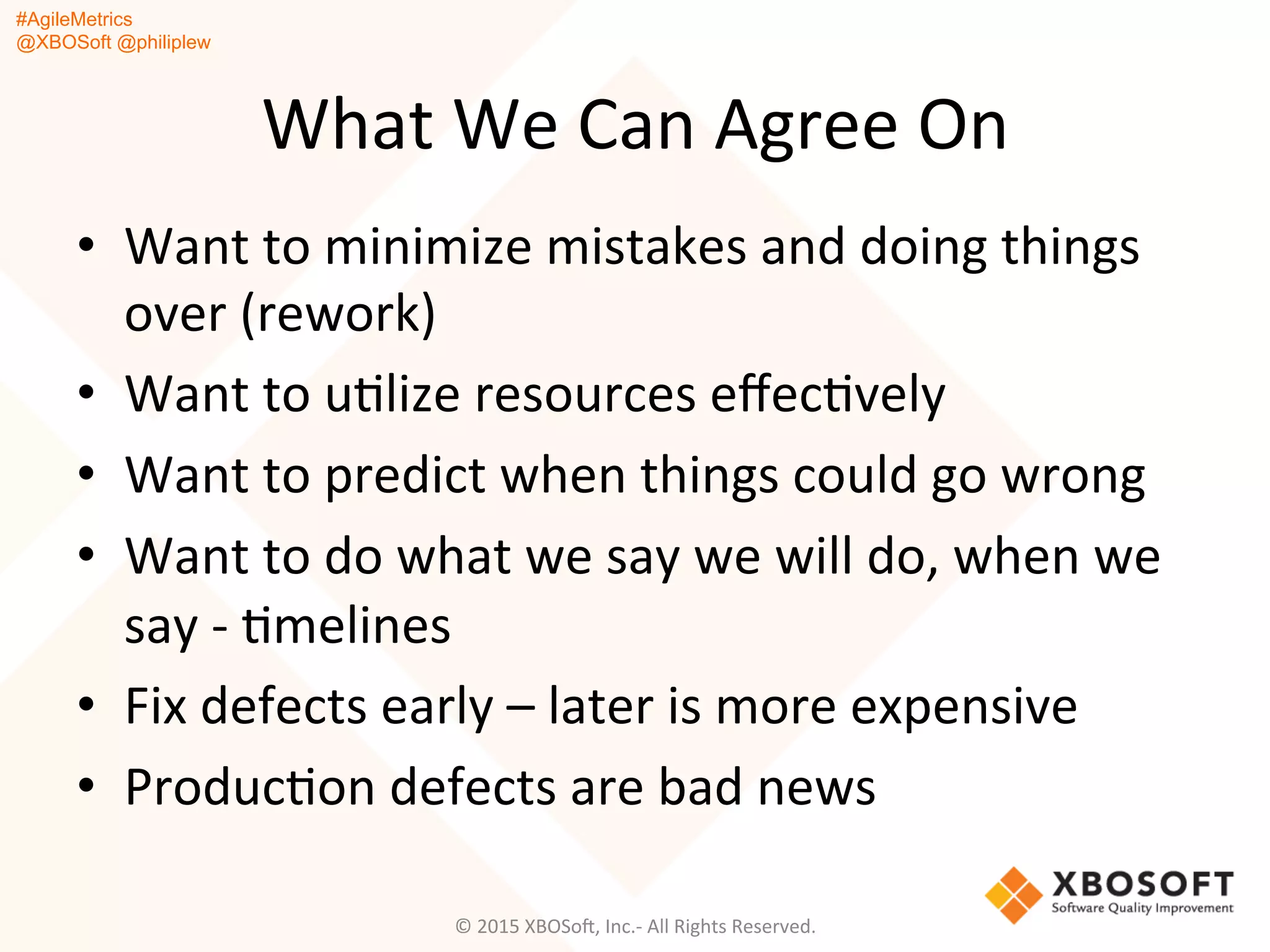 #AgileMetrics
@XBOSoft @philiplew
What	
  We	
  Can	
  Agree	
  On	
  
•  Want	
  to	
  minimize	
  mistakes	
  and	
  doing	
  things	
  
over	
  (rework)	
  
•  Want	
  to	
  uQlize	
  resources	
  eﬀecQvely	
  
•  Want	
  to	
  predict	
  when	
  things	
  could	
  go	
  wrong	
  
•  Want	
  to	
  do	
  what	
  we	
  say	
  we	
  will	
  do,	
  when	
  we	
  
say	
  -­‐	
  Qmelines	
  
•  Fix	
  defects	
  early	
  –	
  later	
  is	
  more	
  expensive	
  
•  ProducQon	
  defects	
  are	
  bad	
  news	
  
	
  
©	
  2015	
  XBOSoF,	
  Inc.-­‐	
  All	
  Rights	
  Reserved.	
  
 