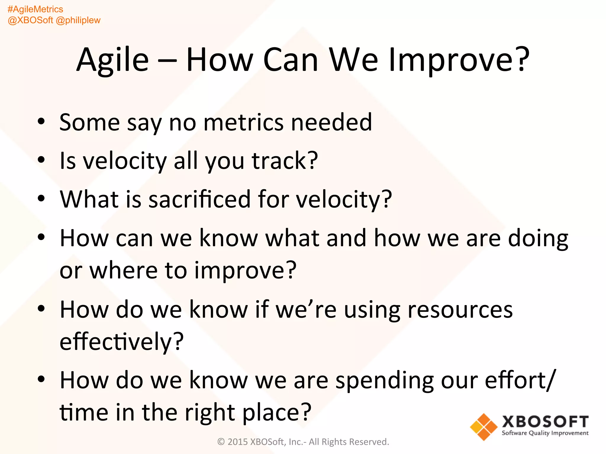 #AgileMetrics
@XBOSoft @philiplew
Agile	
  –	
  How	
  Can	
  We	
  Improve?	
  
•  Some	
  say	
  no	
  metrics	
  needed	
  
•  Is	
  velocity	
  all	
  you	
  track?	
  
•  What	
  is	
  sacriﬁced	
  for	
  velocity?	
  
•  How	
  can	
  we	
  know	
  what	
  and	
  how	
  we	
  are	
  doing	
  
or	
  where	
  to	
  improve?	
  
•  How	
  do	
  we	
  know	
  if	
  we’re	
  using	
  resources	
  
eﬀecQvely?	
  
•  How	
  do	
  we	
  know	
  we	
  are	
  spending	
  our	
  eﬀort/
Qme	
  in	
  the	
  right	
  place?	
  
©	
  2015	
  XBOSoF,	
  Inc.-­‐	
  All	
  Rights	
  Reserved.	
  
 