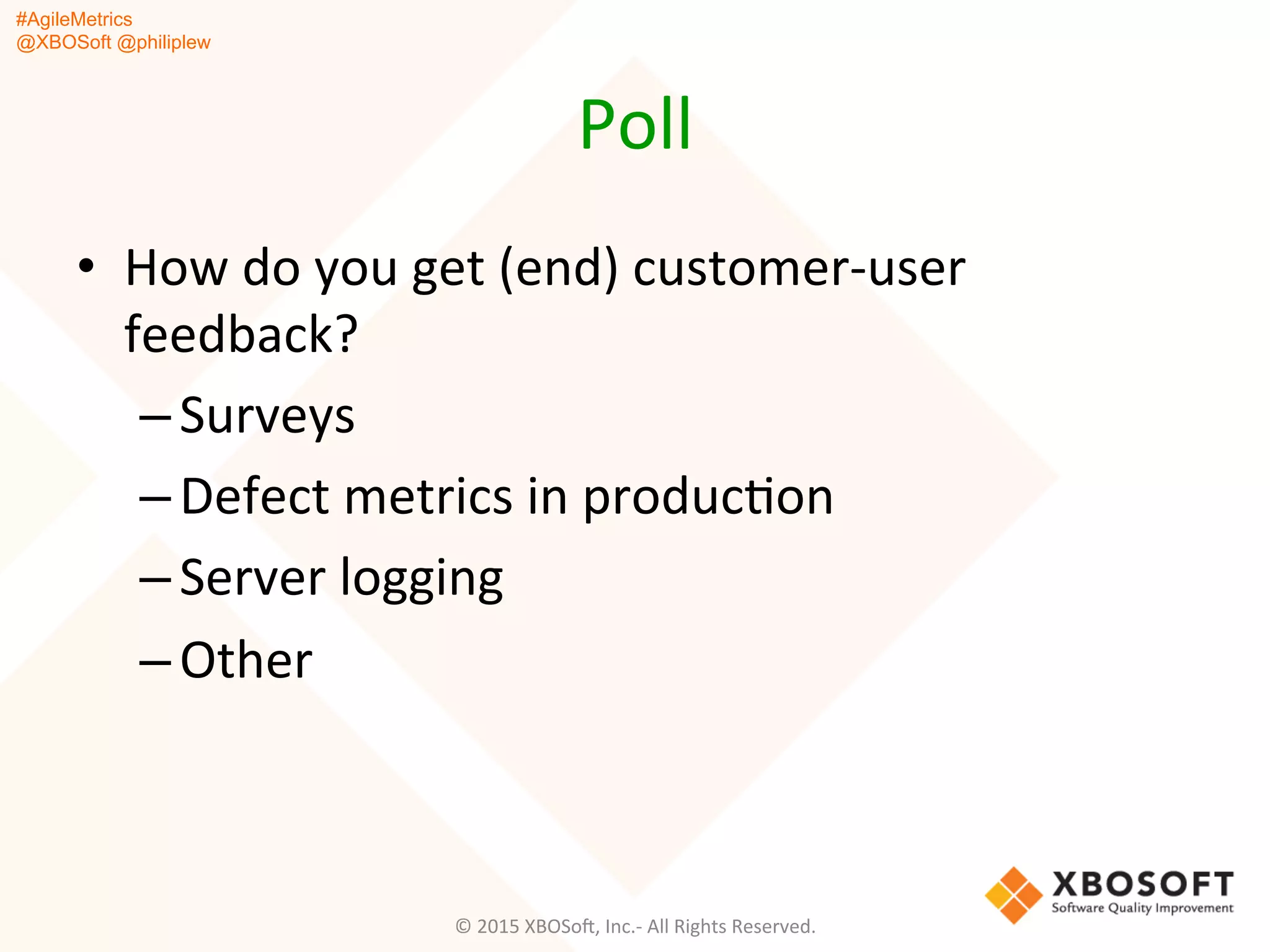 #AgileMetrics
@XBOSoft @philiplew
Poll	
  
•  How	
  do	
  you	
  get	
  (end)	
  customer-­‐user	
  
feedback?	
  
– Surveys	
  
– Defect	
  metrics	
  in	
  producQon	
  
– Server	
  logging	
  
– Other	
  
©	
  2015	
  XBOSoF,	
  Inc.-­‐	
  All	
  Rights	
  Reserved.	
  
 