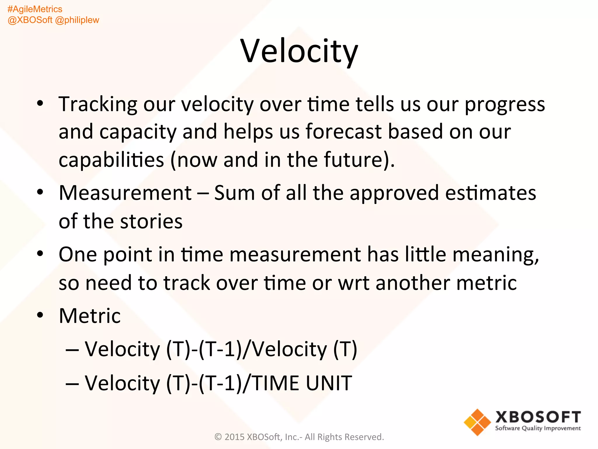 #AgileMetrics
@XBOSoft @philiplew
Velocity	
  
•  Tracking	
  our	
  velocity	
  over	
  Qme	
  tells	
  us	
  our	
  progress	
  
and	
  capacity	
  and	
  helps	
  us	
  forecast	
  based	
  on	
  our	
  
capabiliQes	
  (now	
  and	
  in	
  the	
  future).	
  
•  Measurement	
  –	
  Sum	
  of	
  all	
  the	
  approved	
  esQmates	
  
of	
  the	
  stories	
  
•  One	
  point	
  in	
  Qme	
  measurement	
  has	
  ligle	
  meaning,	
  
so	
  need	
  to	
  track	
  over	
  Qme	
  or	
  wrt	
  another	
  metric	
  
•  Metric	
  
– Velocity	
  (T)-­‐(T-­‐1)/Velocity	
  (T)	
  	
  
– Velocity	
  (T)-­‐(T-­‐1)/TIME	
  UNIT	
  
©	
  2015	
  XBOSoF,	
  Inc.-­‐	
  All	
  Rights	
  Reserved.	
  
 