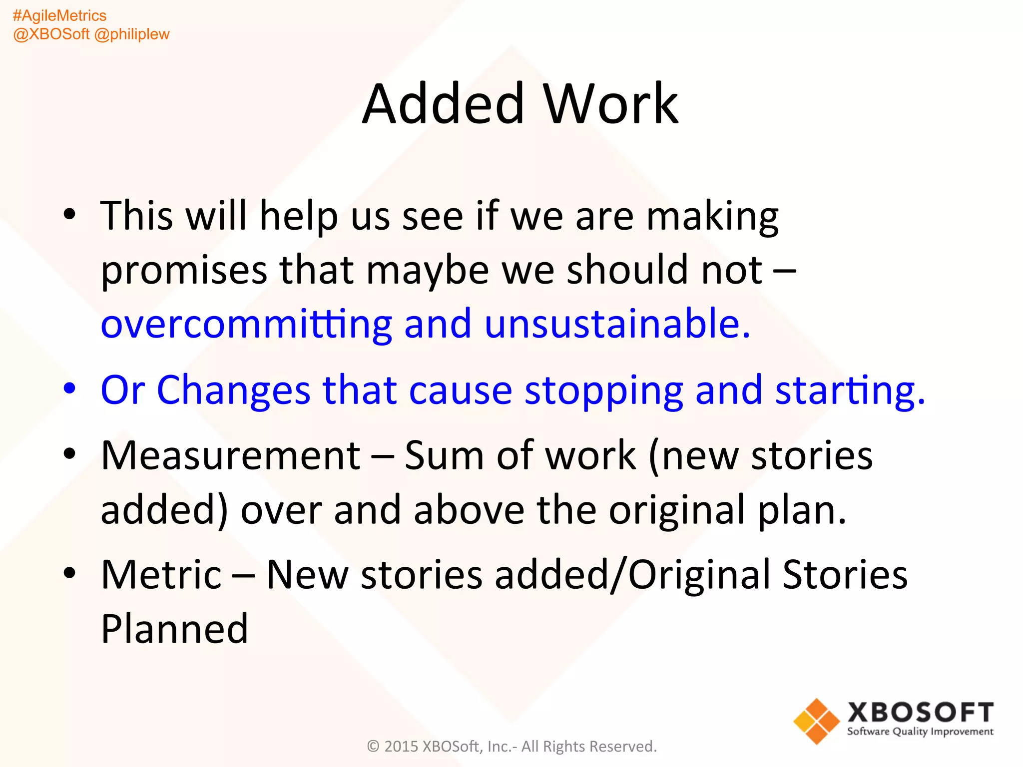 #AgileMetrics
@XBOSoft @philiplew
Added	
  Work	
  
•  This	
  will	
  help	
  us	
  see	
  if	
  we	
  are	
  making	
  
promises	
  that	
  maybe	
  we	
  should	
  not	
  –	
  
overcommi~ng	
  and	
  unsustainable.	
  
•  Or	
  Changes	
  that	
  cause	
  stopping	
  and	
  starQng.	
  
•  Measurement	
  –	
  Sum	
  of	
  work	
  (new	
  stories	
  
added)	
  over	
  and	
  above	
  the	
  original	
  plan.	
  
•  Metric	
  –	
  New	
  stories	
  added/Original	
  Stories	
  
Planned	
  
©	
  2015	
  XBOSoF,	
  Inc.-­‐	
  All	
  Rights	
  Reserved.	
  
 
