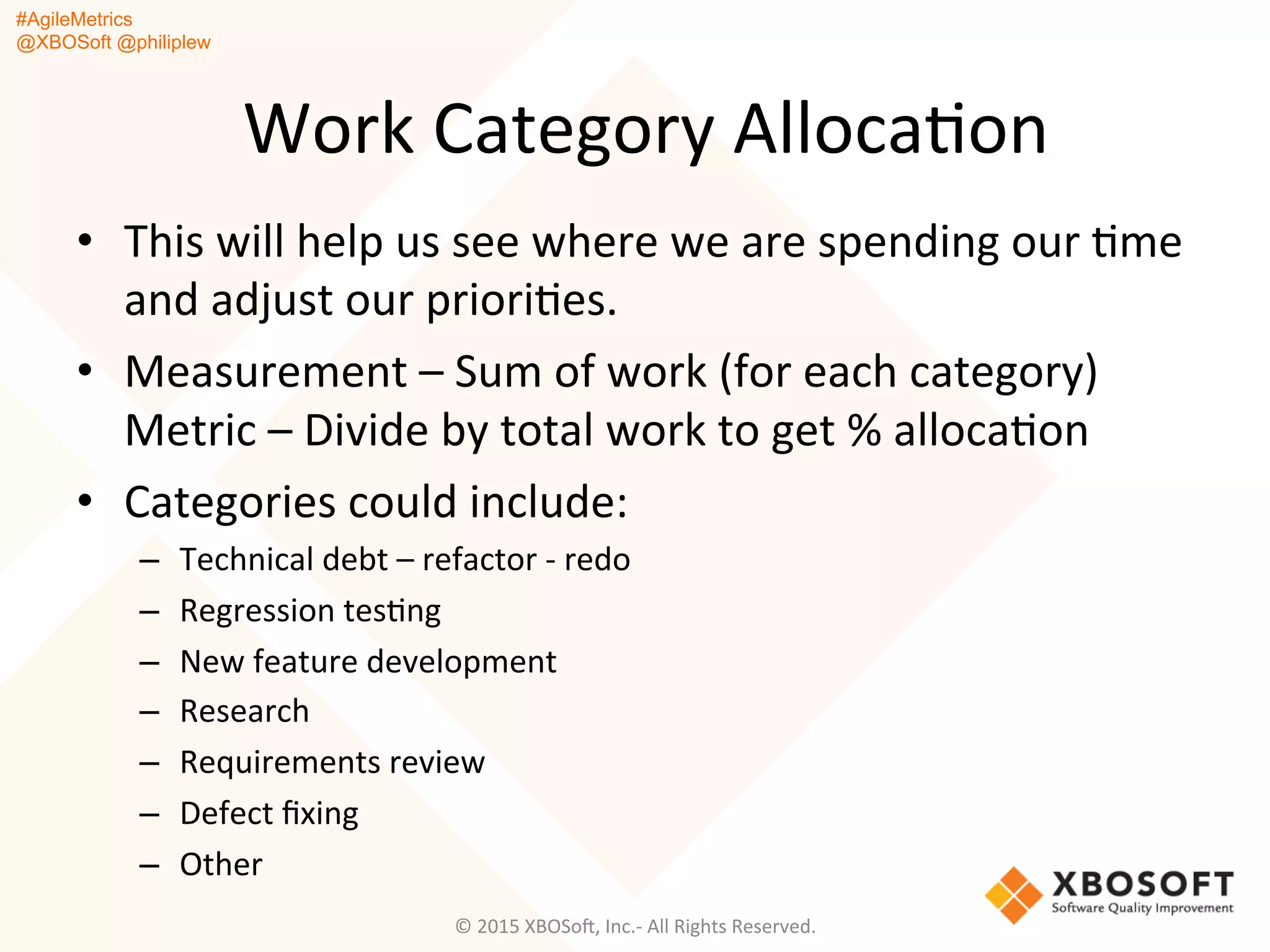 #AgileMetrics
@XBOSoft @philiplew
Work	
  Category	
  AllocaQon	
  
•  This	
  will	
  help	
  us	
  see	
  where	
  we	
  are	
  spending	
  our	
  Qme	
  	
  
and	
  adjust	
  our	
  prioriQes.	
  
•  Measurement	
  –	
  Sum	
  of	
  work	
  (for	
  each	
  category)	
  
Metric	
  –	
  Divide	
  by	
  total	
  work	
  to	
  get	
  %	
  allocaQon	
  
•  Categories	
  could	
  include:	
  
–  Technical	
  debt	
  –	
  refactor	
  -­‐	
  redo	
  
–  Regression	
  tesQng	
  
–  New	
  feature	
  development	
  
–  Research	
  
–  Requirements	
  review	
  
–  Defect	
  ﬁxing	
  
–  Other	
  
©	
  2015	
  XBOSoF,	
  Inc.-­‐	
  All	
  Rights	
  Reserved.	
  
 