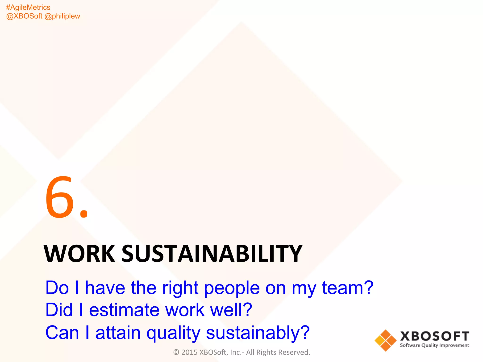 #AgileMetrics
@XBOSoft @philiplew
WORK	
  SUSTAINABILITY	
  
6.	
  
©	
  2015	
  XBOSoF,	
  Inc.-­‐	
  All	
  Rights	
  Reserved.	
  
Do I have the right people on my team?
Did I estimate work well?
Can I attain quality sustainably?
 
