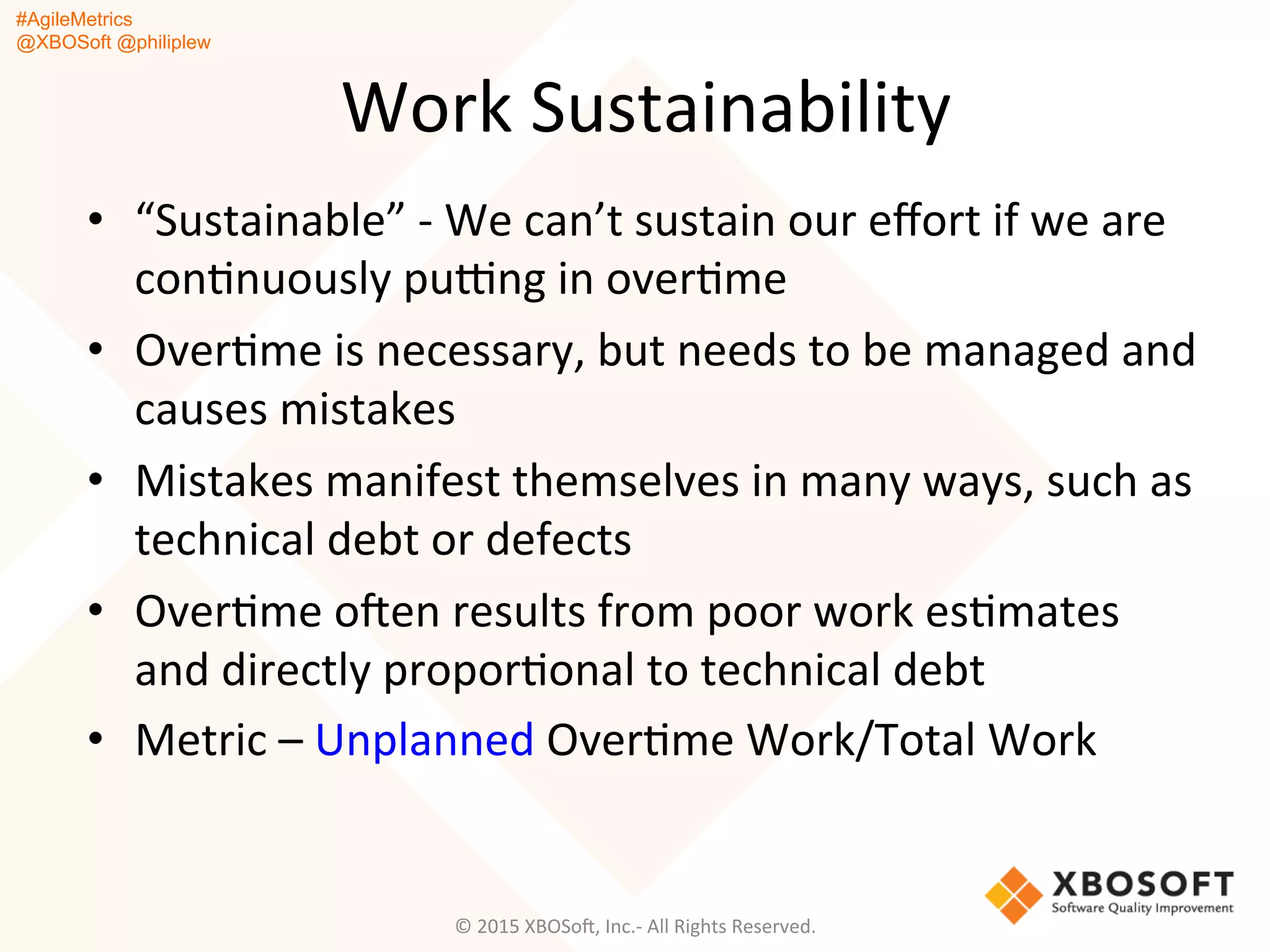 #AgileMetrics
@XBOSoft @philiplew
Work	
  Sustainability	
  
•  “Sustainable”	
  -­‐	
  We	
  can’t	
  sustain	
  our	
  eﬀort	
  if	
  we	
  are	
  
conQnuously	
  pu~ng	
  in	
  overQme	
  
•  OverQme	
  is	
  necessary,	
  but	
  needs	
  to	
  be	
  managed	
  and	
  
causes	
  mistakes	
  
•  Mistakes	
  manifest	
  themselves	
  in	
  many	
  ways,	
  such	
  as	
  
technical	
  debt	
  or	
  defects	
  
•  OverQme	
  oFen	
  results	
  from	
  poor	
  work	
  esQmates	
  
and	
  directly	
  proporQonal	
  to	
  technical	
  debt	
  
•  Metric	
  –	
  Unplanned	
  OverQme	
  Work/Total	
  Work	
  
©	
  2015	
  XBOSoF,	
  Inc.-­‐	
  All	
  Rights	
  Reserved.	
  
 