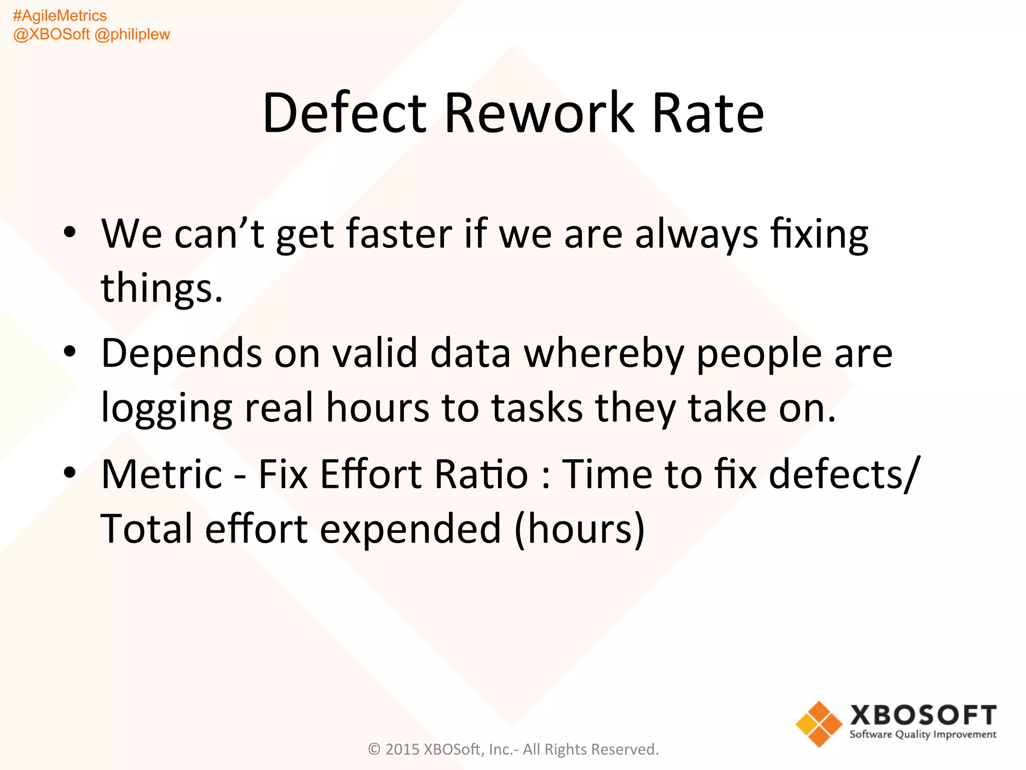 #AgileMetrics
@XBOSoft @philiplew
Defect	
  Rework	
  Rate	
  
•  We	
  can’t	
  get	
  faster	
  if	
  we	
  are	
  always	
  ﬁxing	
  
things.	
  
•  Depends	
  on	
  valid	
  data	
  whereby	
  people	
  are	
  
logging	
  real	
  hours	
  to	
  tasks	
  they	
  take	
  on.	
  	
  
•  Metric	
  -­‐	
  Fix	
  Eﬀort	
  RaQo	
  :	
  Time	
  to	
  ﬁx	
  defects/
Total	
  eﬀort	
  expended	
  (hours)	
  
©	
  2015	
  XBOSoF,	
  Inc.-­‐	
  All	
  Rights	
  Reserved.	
  
 