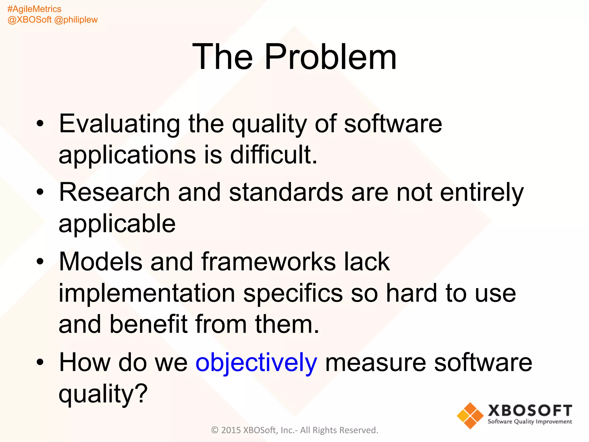#AgileMetrics
@XBOSoft @philiplew
The Problem
•  Evaluating the quality of software
applications is difficult.
•  Research and standards are not entirely
applicable
•  Models and frameworks lack
implementation specifics so hard to use
and benefit from them.
•  How do we objectively measure software
quality?
©	
  2015	
  XBOSoF,	
  Inc.-­‐	
  All	
  Rights	
  Reserved.	
  
 