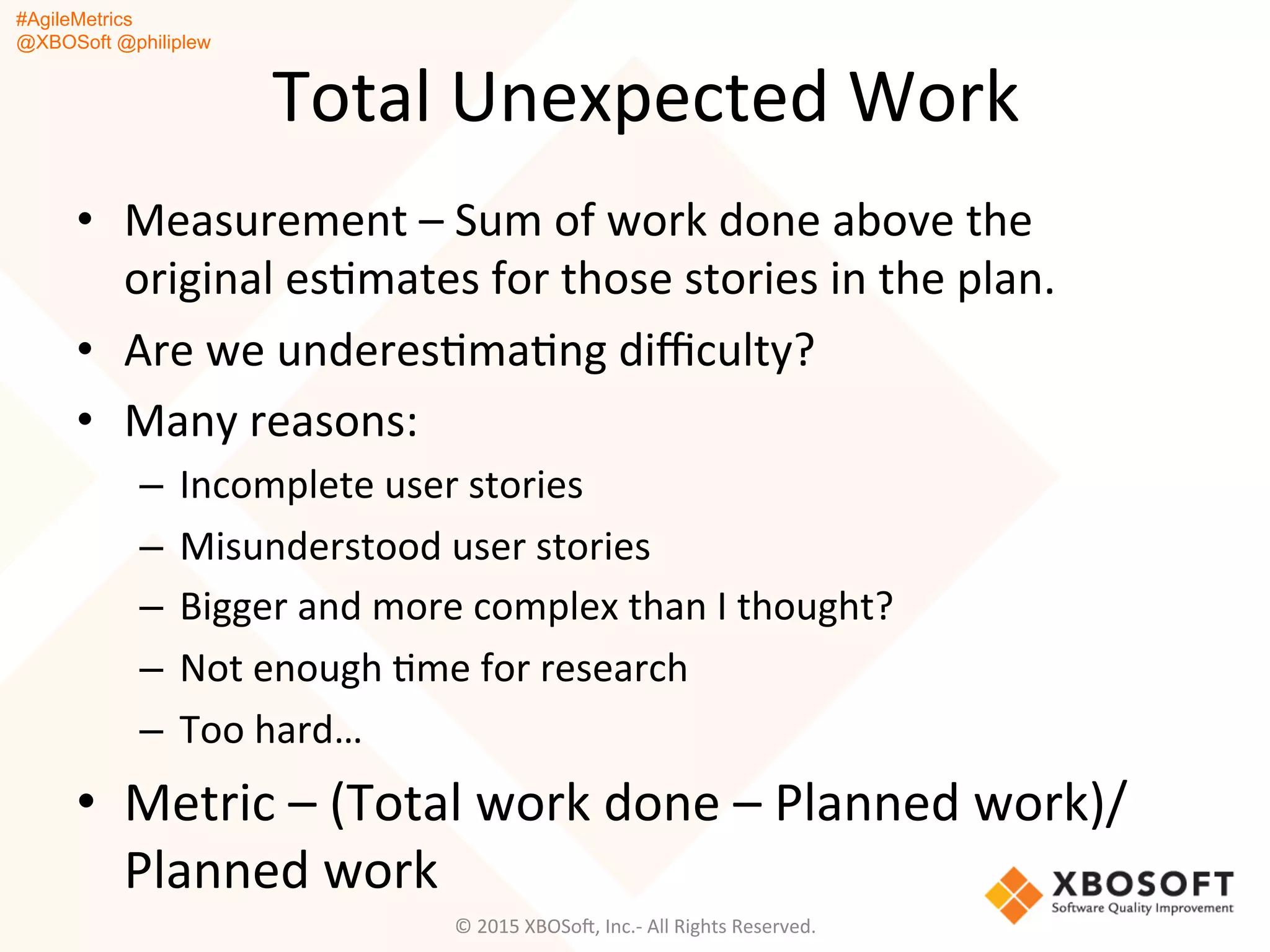#AgileMetrics
@XBOSoft @philiplew
Total	
  Unexpected	
  Work	
  
•  Measurement	
  –	
  Sum	
  of	
  work	
  done	
  above	
  the	
  
original	
  esQmates	
  for	
  those	
  stories	
  in	
  the	
  plan.	
  
•  Are	
  we	
  underesQmaQng	
  diﬃculty?	
  
•  Many	
  reasons:	
  
–  Incomplete	
  user	
  stories	
  
–  Misunderstood	
  user	
  stories	
  
–  Bigger	
  and	
  more	
  complex	
  than	
  I	
  thought?	
  
–  Not	
  enough	
  Qme	
  for	
  research	
  
–  Too	
  hard…	
  
•  Metric	
  –	
  (Total	
  work	
  done	
  –	
  Planned	
  work)/
Planned	
  work	
  
©	
  2015	
  XBOSoF,	
  Inc.-­‐	
  All	
  Rights	
  Reserved.	
  
 