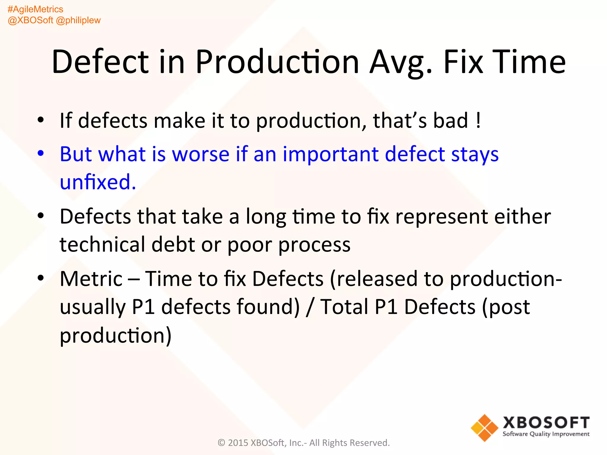 #AgileMetrics
@XBOSoft @philiplew
Defect	
  in	
  ProducQon	
  Avg.	
  Fix	
  Time	
  
•  If	
  defects	
  make	
  it	
  to	
  producQon,	
  that’s	
  bad	
  !	
  
•  But	
  what	
  is	
  worse	
  if	
  an	
  important	
  defect	
  stays	
  
unﬁxed.	
  
•  Defects	
  that	
  take	
  a	
  long	
  Qme	
  to	
  ﬁx	
  represent	
  either	
  
technical	
  debt	
  or	
  poor	
  process	
  
•  Metric	
  –	
  Time	
  to	
  ﬁx	
  Defects	
  (released	
  to	
  producQon-­‐
usually	
  P1	
  defects	
  found)	
  /	
  Total	
  P1	
  Defects	
  (post	
  
producQon)	
  
©	
  2015	
  XBOSoF,	
  Inc.-­‐	
  All	
  Rights	
  Reserved.	
  
 