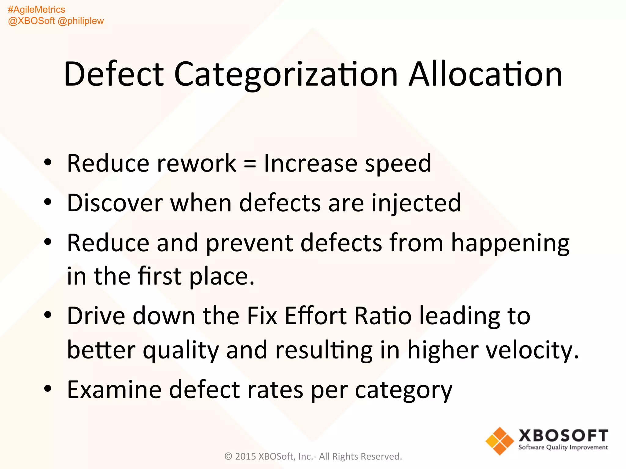 #AgileMetrics
@XBOSoft @philiplew
Defect	
  CategorizaQon	
  AllocaQon	
  
•  Reduce	
  rework	
  =	
  Increase	
  speed	
  
•  Discover	
  when	
  defects	
  are	
  injected	
  	
  
•  Reduce	
  and	
  prevent	
  defects	
  from	
  happening	
  
in	
  the	
  ﬁrst	
  place.	
  	
  
•  Drive	
  down	
  the	
  Fix	
  Eﬀort	
  RaQo	
  leading	
  to	
  
beger	
  quality	
  and	
  resulQng	
  in	
  higher	
  velocity.	
  
•  Examine	
  defect	
  rates	
  per	
  category	
  
©	
  2015	
  XBOSoF,	
  Inc.-­‐	
  All	
  Rights	
  Reserved.	
  
 