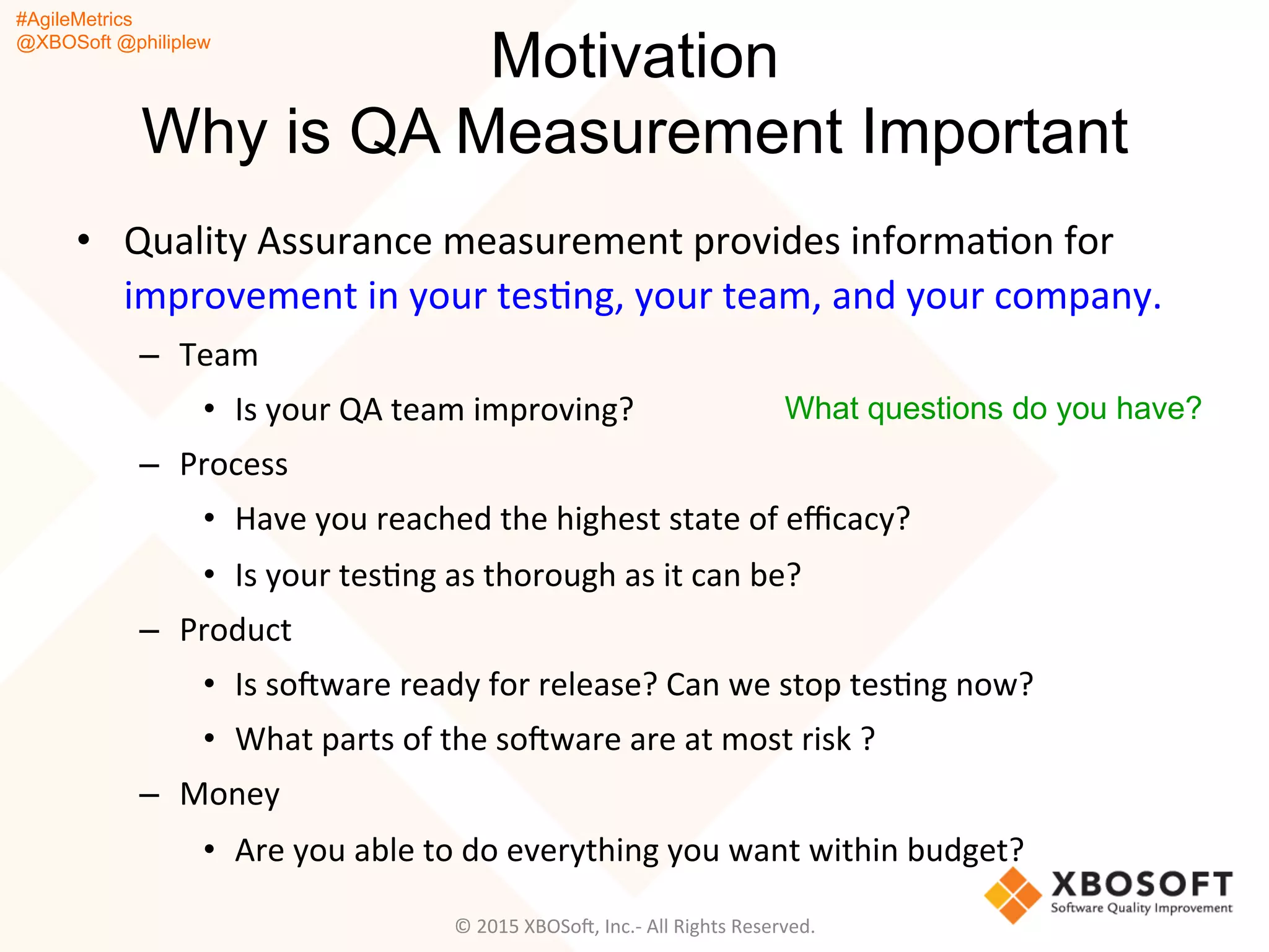 #AgileMetrics
@XBOSoft @philiplew
Motivation
Why is QA Measurement Important
•  Quality	
  Assurance	
  measurement	
  provides	
  informaQon	
  for	
  
improvement	
  in	
  your	
  tesQng,	
  your	
  team,	
  and	
  your	
  company.	
  	
  
–  Team	
  
•  Is	
  your	
  QA	
  team	
  improving?	
  
–  Process	
  
•  Have	
  you	
  reached	
  the	
  highest	
  state	
  of	
  eﬃcacy?	
  	
  
•  Is	
  your	
  tesQng	
  as	
  thorough	
  as	
  it	
  can	
  be?	
  	
  
–  Product	
  
•  Is	
  soFware	
  ready	
  for	
  release?	
  Can	
  we	
  stop	
  tesQng	
  now?	
  
•  What	
  parts	
  of	
  the	
  soFware	
  are	
  at	
  most	
  risk	
  ?	
  
–  Money	
  
•  Are	
  you	
  able	
  to	
  do	
  everything	
  you	
  want	
  within	
  budget?	
  
©	
  2015	
  XBOSoF,	
  Inc.-­‐	
  All	
  Rights	
  Reserved.	
  
What questions do you have?
 