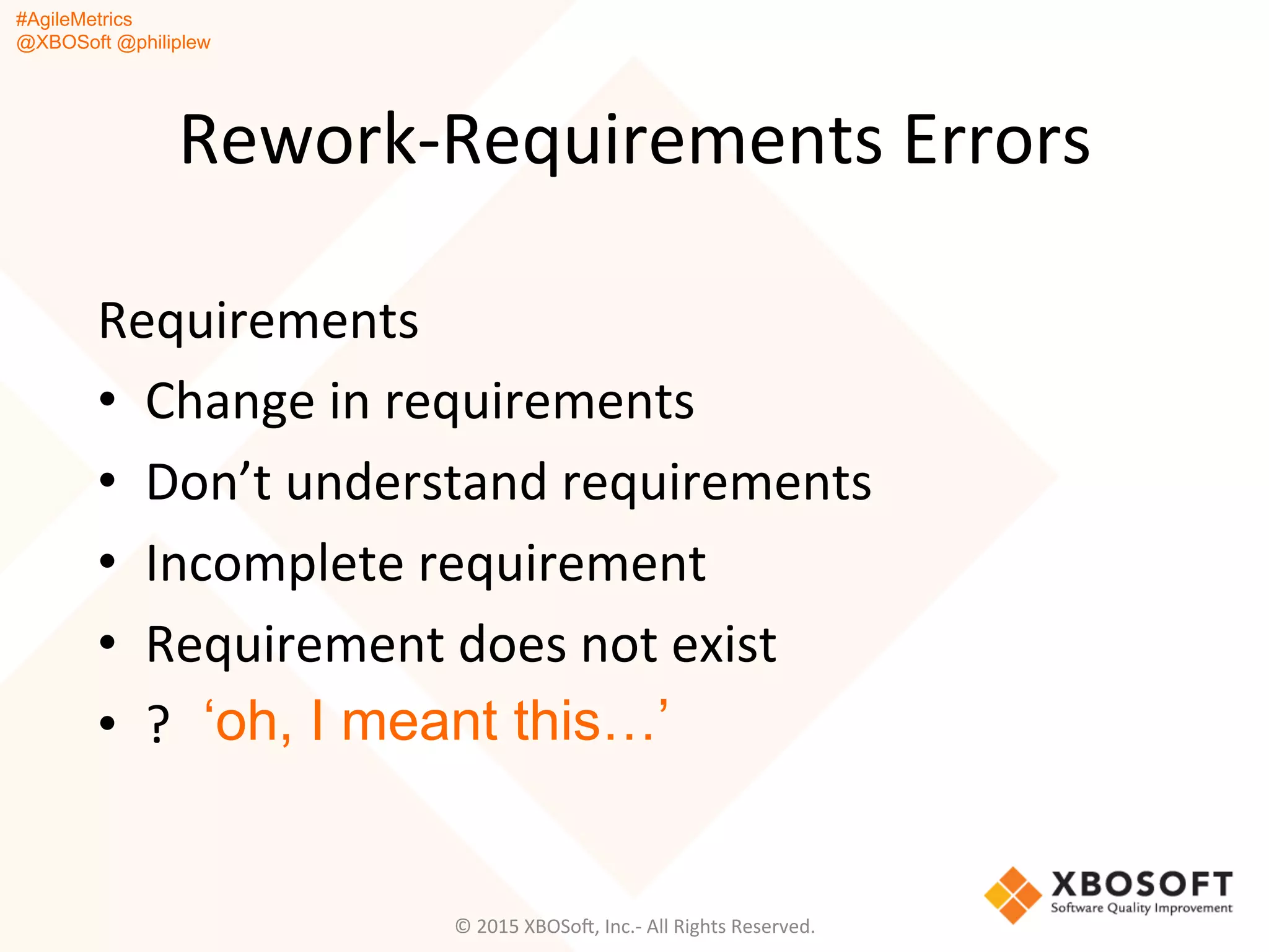 #AgileMetrics
@XBOSoft @philiplew
Rework-­‐Requirements	
  Errors	
  
Requirements	
  	
  
•  Change	
  in	
  requirements	
  
•  Don’t	
  understand	
  requirements	
  
•  Incomplete	
  requirement	
  
•  Requirement	
  does	
  not	
  exist	
  
•  ?	
   ‘oh, I meant this…’
©	
  2015	
  XBOSoF,	
  Inc.-­‐	
  All	
  Rights	
  Reserved.	
  
 