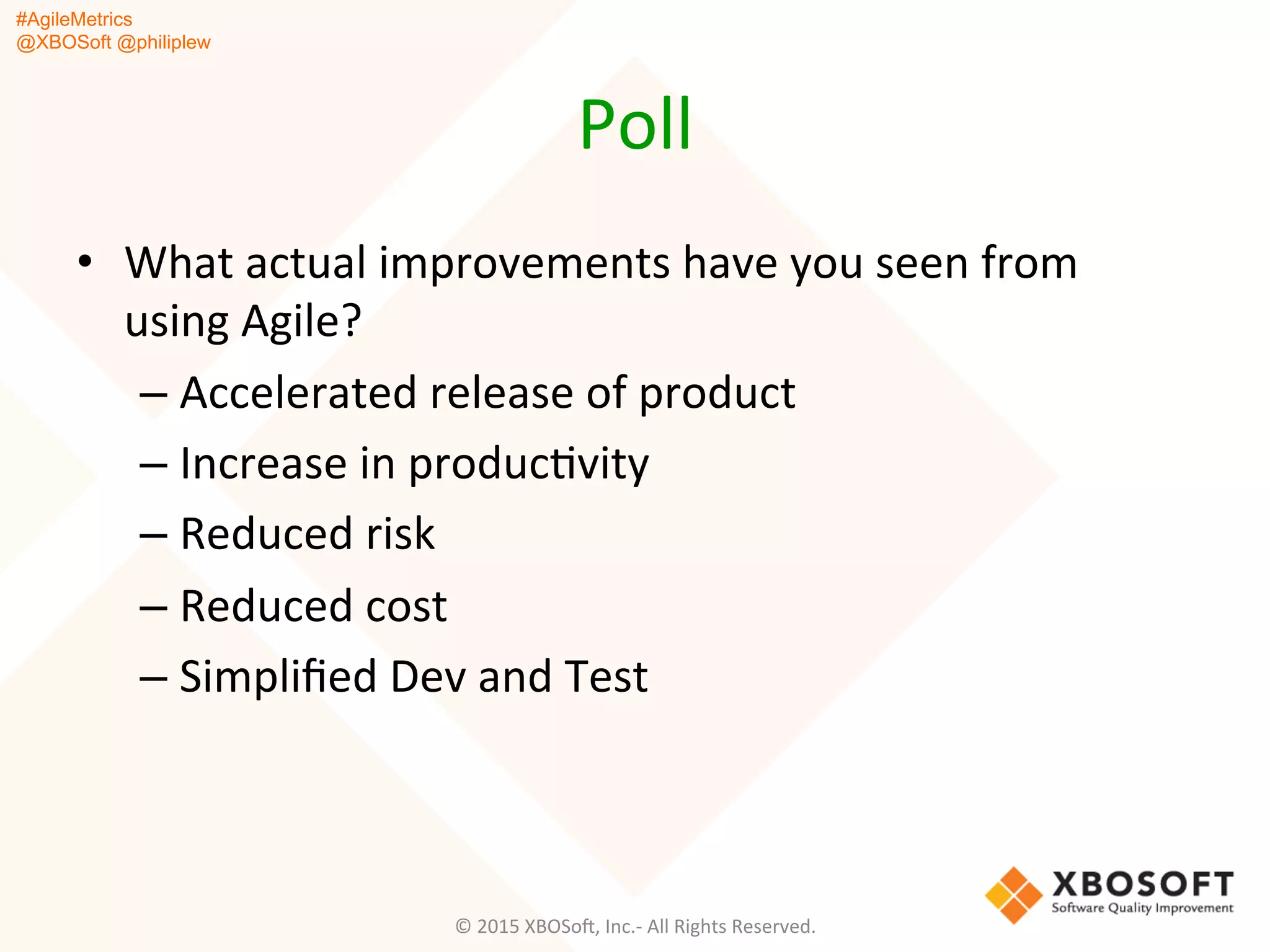 #AgileMetrics
@XBOSoft @philiplew
Poll	
  
•  What	
  actual	
  improvements	
  have	
  you	
  seen	
  from	
  
using	
  Agile?	
  
– Accelerated	
  release	
  of	
  product	
  
– Increase	
  in	
  producQvity	
  
– Reduced	
  risk	
  
– Reduced	
  cost	
  
– Simpliﬁed	
  Dev	
  and	
  Test	
  
©	
  2015	
  XBOSoF,	
  Inc.-­‐	
  All	
  Rights	
  Reserved.	
  
 
