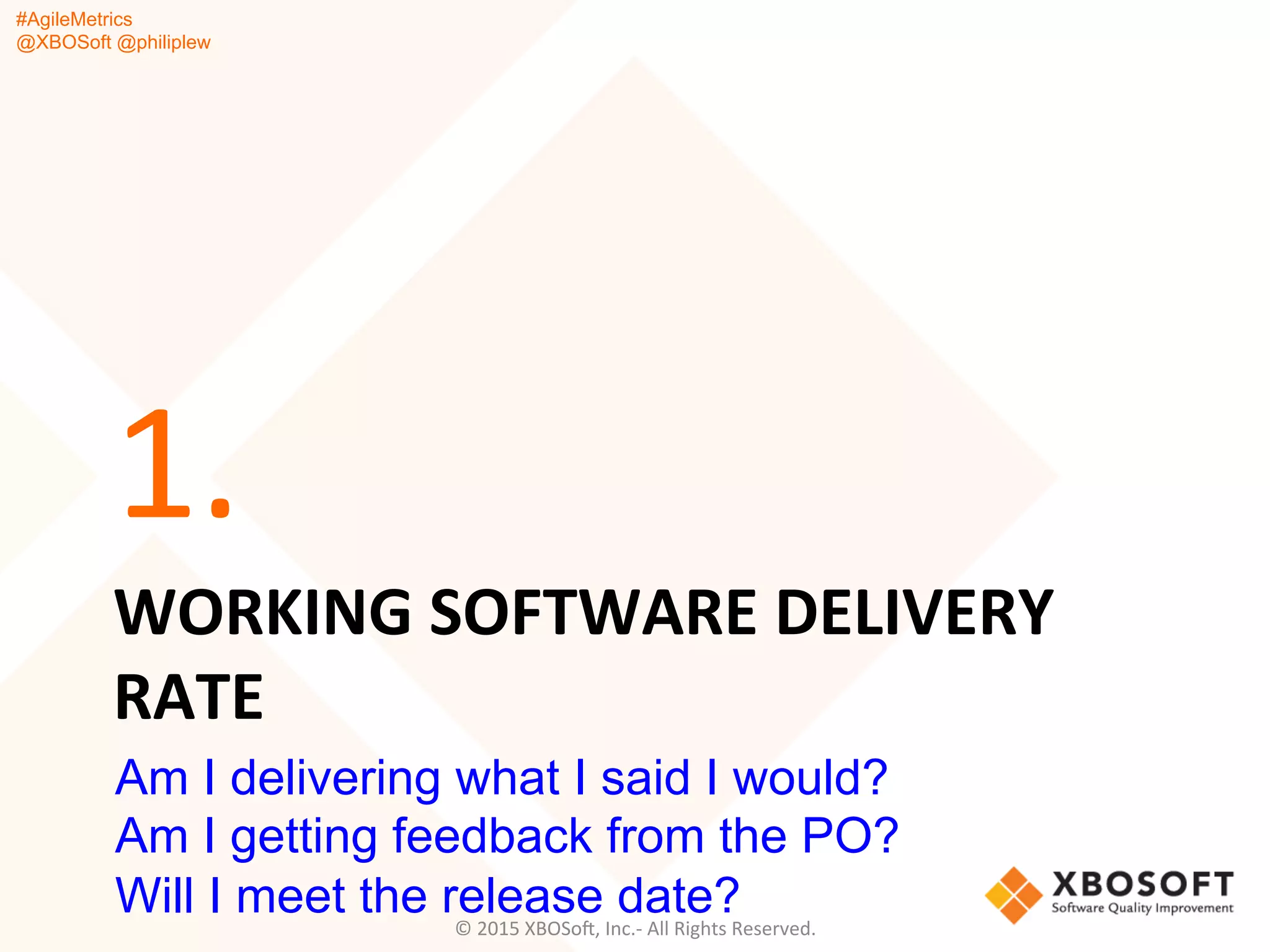 #AgileMetrics
@XBOSoft @philiplew
WORKING	
  SOFTWARE	
  DELIVERY	
  
RATE	
  
1.	
  
©	
  2015	
  XBOSoF,	
  Inc.-­‐	
  All	
  Rights	
  Reserved.	
  
Am I delivering what I said I would?
Am I getting feedback from the PO?
Will I meet the release date?
 