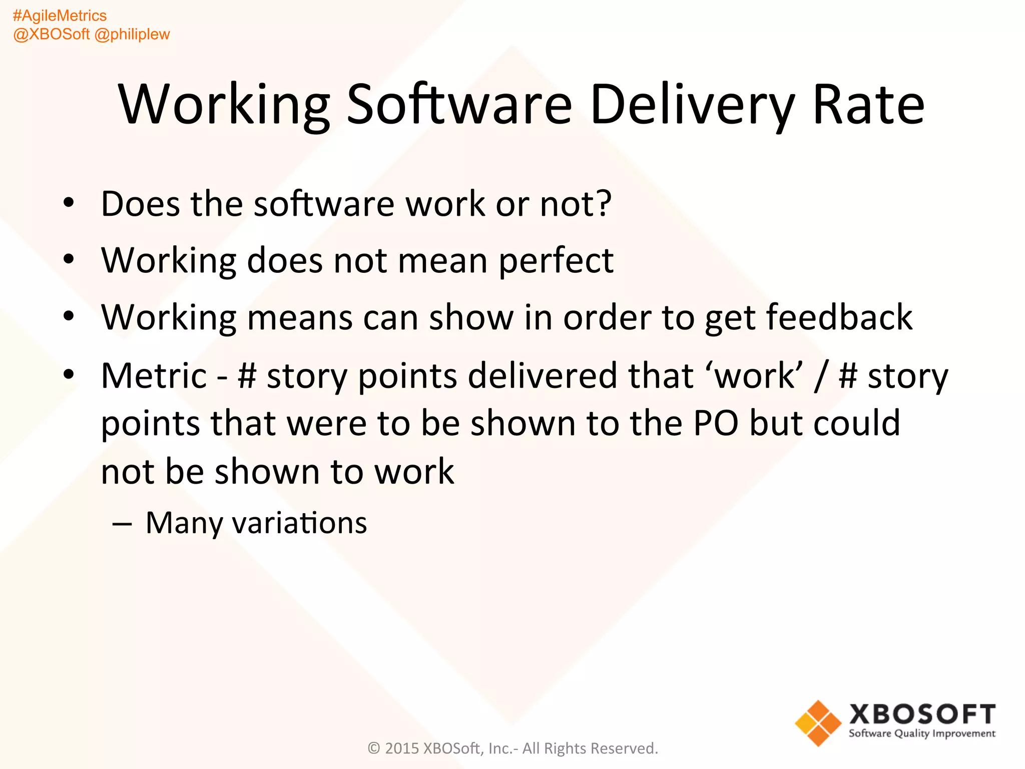 #AgileMetrics
@XBOSoft @philiplew
Working	
  SoFware	
  Delivery	
  Rate	
  
•  Does	
  the	
  soFware	
  work	
  or	
  not?	
  
•  Working	
  does	
  not	
  mean	
  perfect	
  
•  Working	
  means	
  can	
  show	
  in	
  order	
  to	
  get	
  feedback	
  
•  Metric	
  -­‐	
  #	
  story	
  points	
  delivered	
  that	
  ‘work’	
  /	
  #	
  story	
  
points	
  that	
  were	
  to	
  be	
  shown	
  to	
  the	
  PO	
  but	
  could	
  
not	
  be	
  shown	
  to	
  work	
  
–  Many	
  variaQons	
  
©	
  2015	
  XBOSoF,	
  Inc.-­‐	
  All	
  Rights	
  Reserved.	
  
 