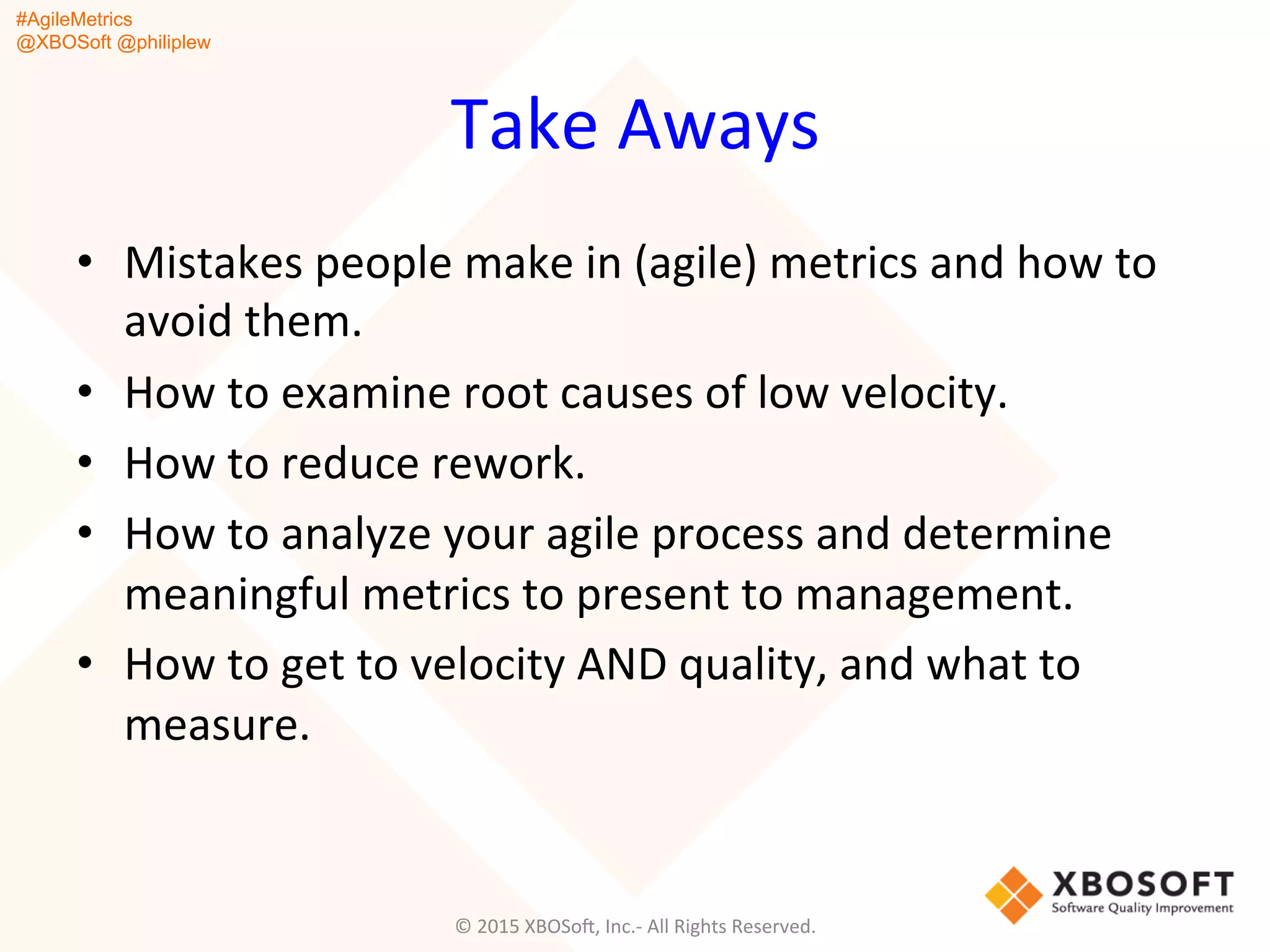#AgileMetrics
@XBOSoft @philiplew
Take	
  Aways	
  
•  Mistakes	
  people	
  make	
  in	
  (agile)	
  metrics	
  and	
  how	
  to	
  
avoid	
  them.	
  
•  How	
  to	
  examine	
  root	
  causes	
  of	
  low	
  velocity.	
  
•  How	
  to	
  reduce	
  rework.	
  
•  How	
  to	
  analyze	
  your	
  agile	
  process	
  and	
  determine	
  
meaningful	
  metrics	
  to	
  present	
  to	
  management.	
  
•  How	
  to	
  get	
  to	
  velocity	
  AND	
  quality,	
  and	
  what	
  to	
  
measure.	
  
©	
  2015	
  XBOSoF,	
  Inc.-­‐	
  All	
  Rights	
  Reserved.	
  
 