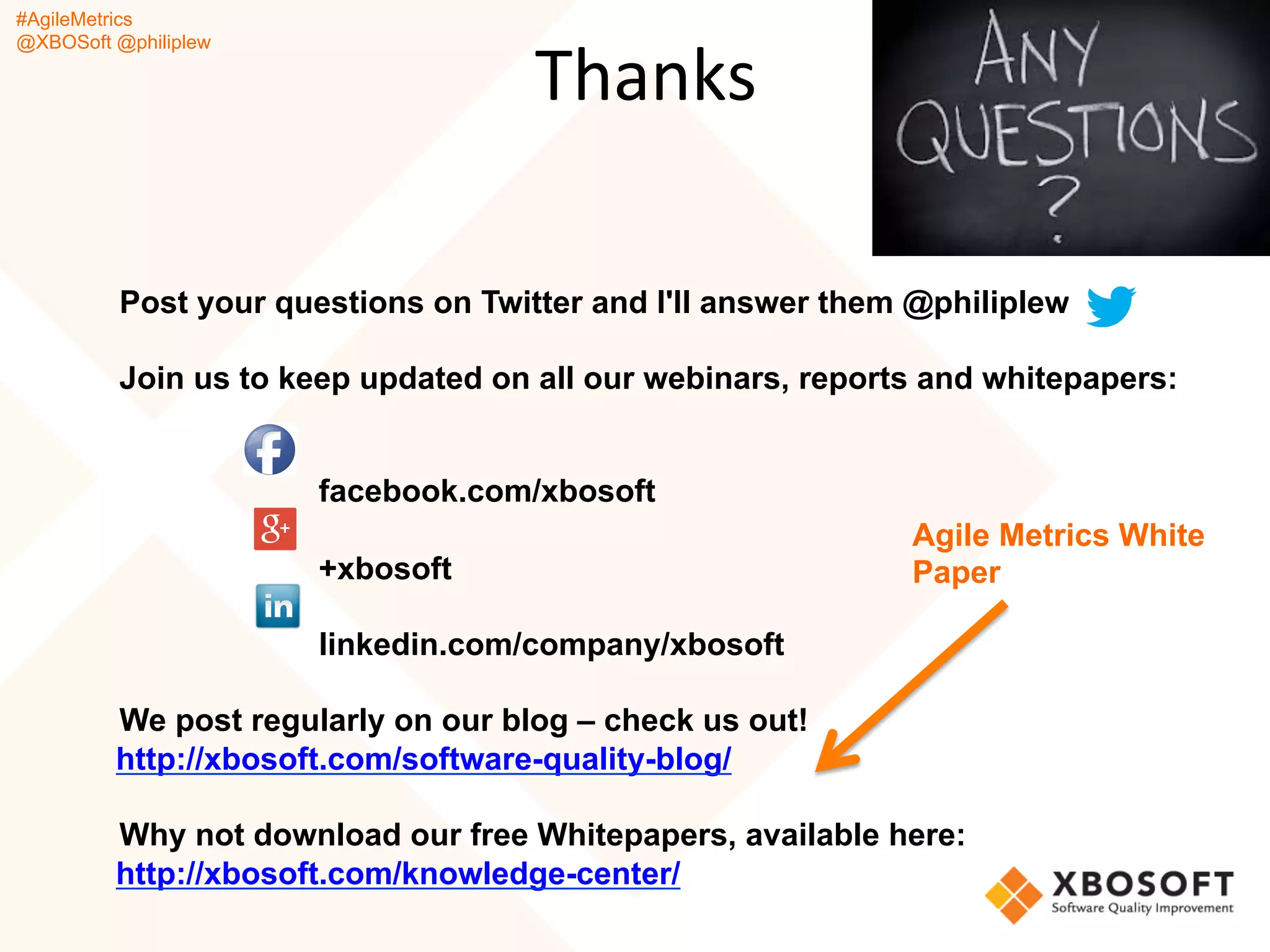 #AgileMetrics
@XBOSoft @philiplew
Post your questions on Twitter and I'll answer them @philiplew
Join us to keep updated on all our webinars, reports and whitepapers:
facebook.com/xbosoft
+xbosoft
linkedin.com/company/xbosoft
We post regularly on our blog – check us out!
http://xbosoft.com/software-quality-blog/
Why not download our free Whitepapers, available here:
http://xbosoft.com/knowledge-center/
Thanks
Agile Metrics White
Paper
 