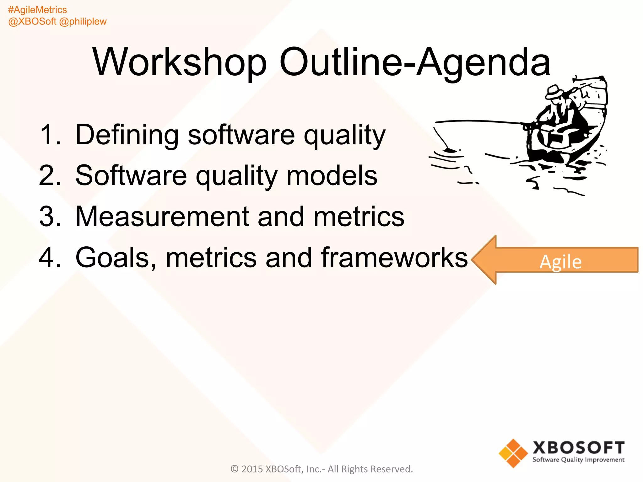 #AgileMetrics
@XBOSoft @philiplew
Workshop Outline-Agenda
1.  Defining software quality
2.  Software quality models
3.  Measurement and metrics
4.  Goals, metrics and frameworks
©	
  2015	
  XBOSoF,	
  Inc.-­‐	
  All	
  Rights	
  Reserved.	
  
Agile	
  
 