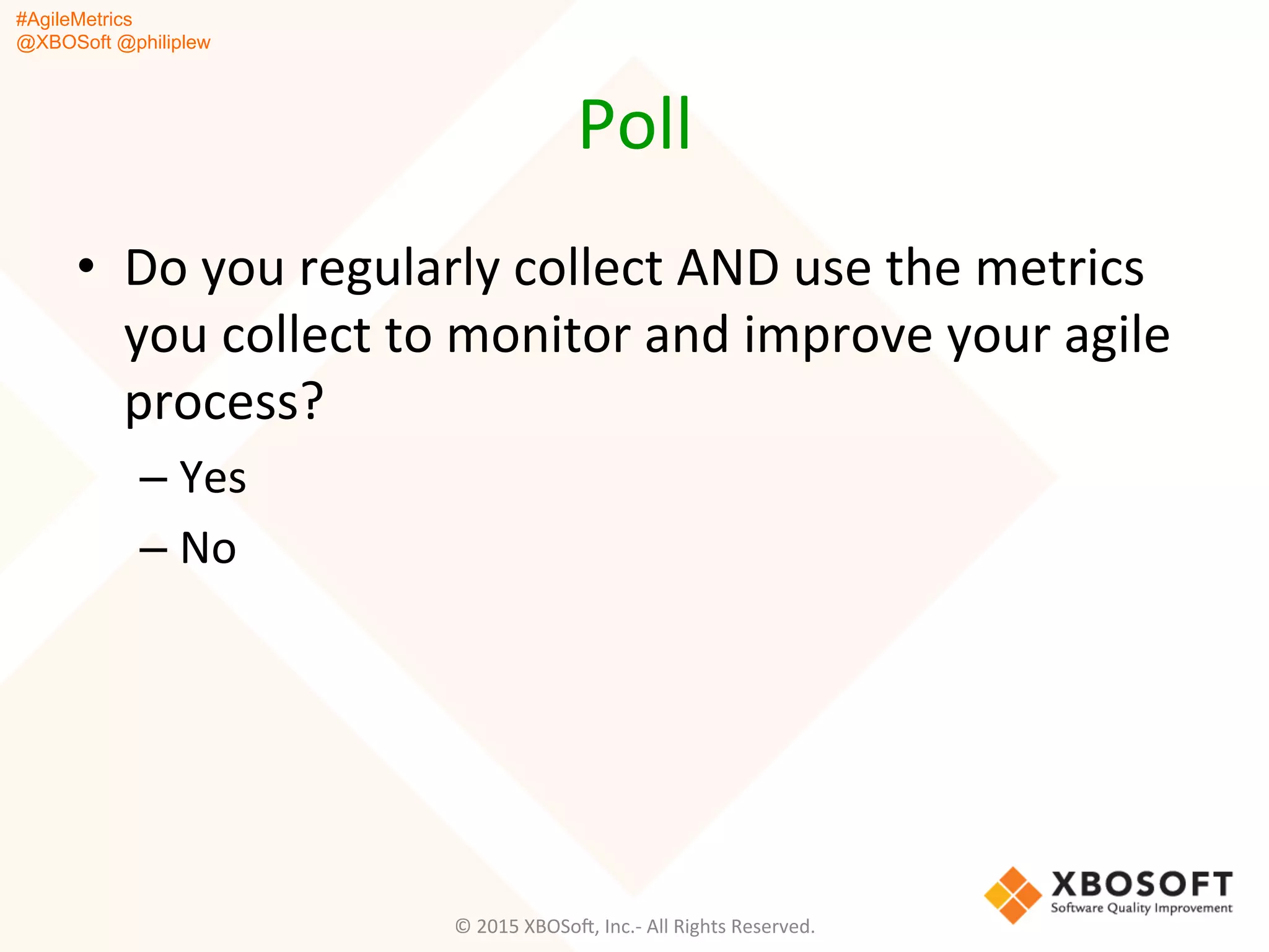 #AgileMetrics
@XBOSoft @philiplew
Poll	
  
•  Do	
  you	
  regularly	
  collect	
  AND	
  use	
  the	
  metrics	
  
you	
  collect	
  to	
  monitor	
  and	
  improve	
  your	
  agile	
  
process?	
  
– Yes	
  
– No	
  
©	
  2015	
  XBOSoF,	
  Inc.-­‐	
  All	
  Rights	
  Reserved.	
  
 
