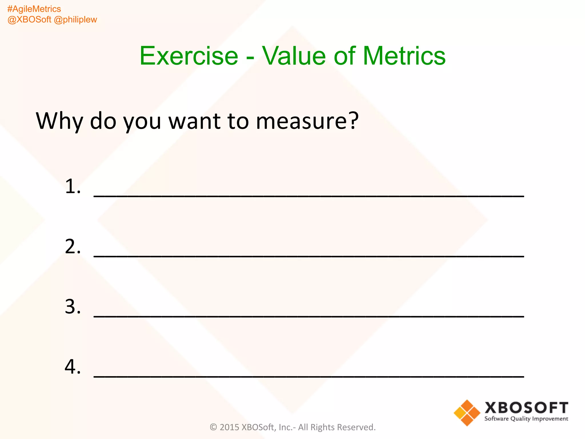 #AgileMetrics
@XBOSoft @philiplew
Exercise - Value of Metrics
Why	
  do	
  you	
  want	
  to	
  measure?	
  
1.  ______________________________________	
  
2.  ______________________________________	
  
3.  ______________________________________	
  
4.  ______________________________________	
  
©	
  2015	
  XBOSoF,	
  Inc.-­‐	
  All	
  Rights	
  Reserved.	
  
 