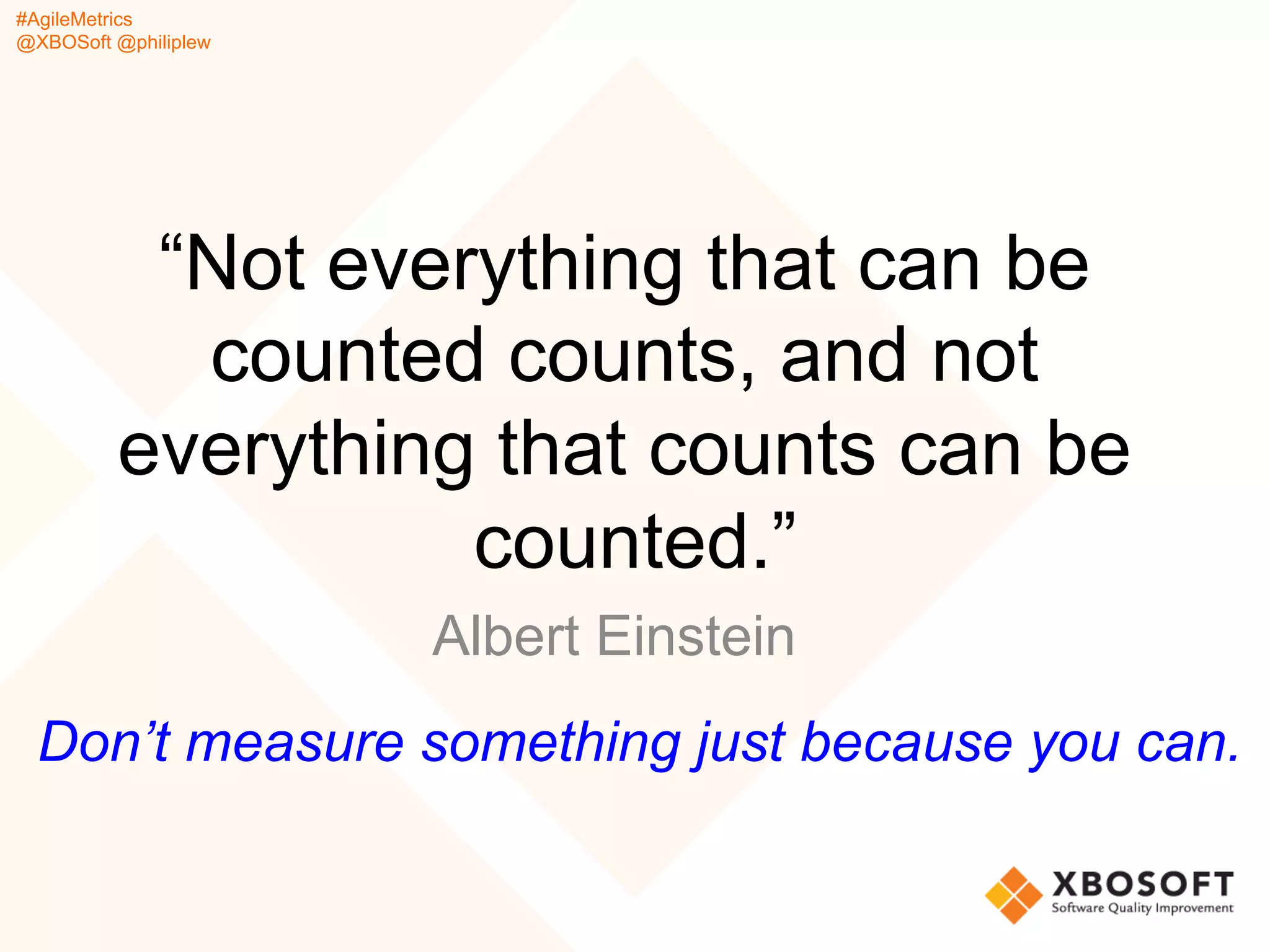#AgileMetrics
@XBOSoft @philiplew
“Not everything that can be
counted counts, and not
everything that counts can be
counted.”
Albert Einstein
Don’t measure something just because you can.
 
