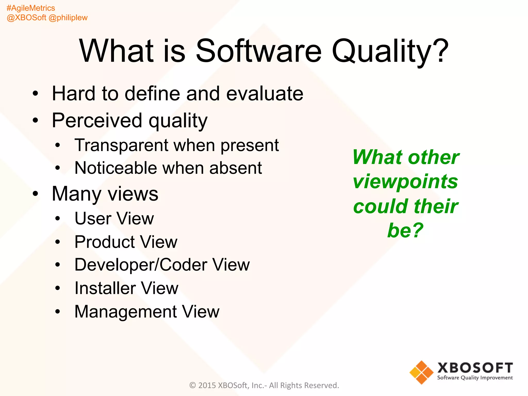 #AgileMetrics
@XBOSoft @philiplew
What is Software Quality?
•  Hard to define and evaluate
•  Perceived quality
•  Transparent when present
•  Noticeable when absent
•  Many views
•  User View
•  Product View
•  Developer/Coder View
•  Installer View
•  Management View
©	
  2015	
  XBOSoF,	
  Inc.-­‐	
  All	
  Rights	
  Reserved.	
  
What other
viewpoints
could their
be?
 